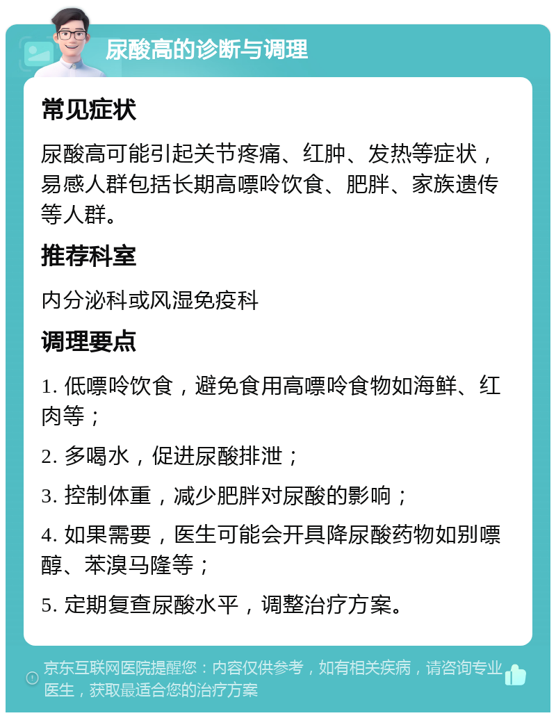 尿酸高的诊断与调理 常见症状 尿酸高可能引起关节疼痛、红肿、发热等症状，易感人群包括长期高嘌呤饮食、肥胖、家族遗传等人群。 推荐科室 内分泌科或风湿免疫科 调理要点 1. 低嘌呤饮食，避免食用高嘌呤食物如海鲜、红肉等； 2. 多喝水，促进尿酸排泄； 3. 控制体重，减少肥胖对尿酸的影响； 4. 如果需要，医生可能会开具降尿酸药物如别嘌醇、苯溴马隆等； 5. 定期复查尿酸水平，调整治疗方案。