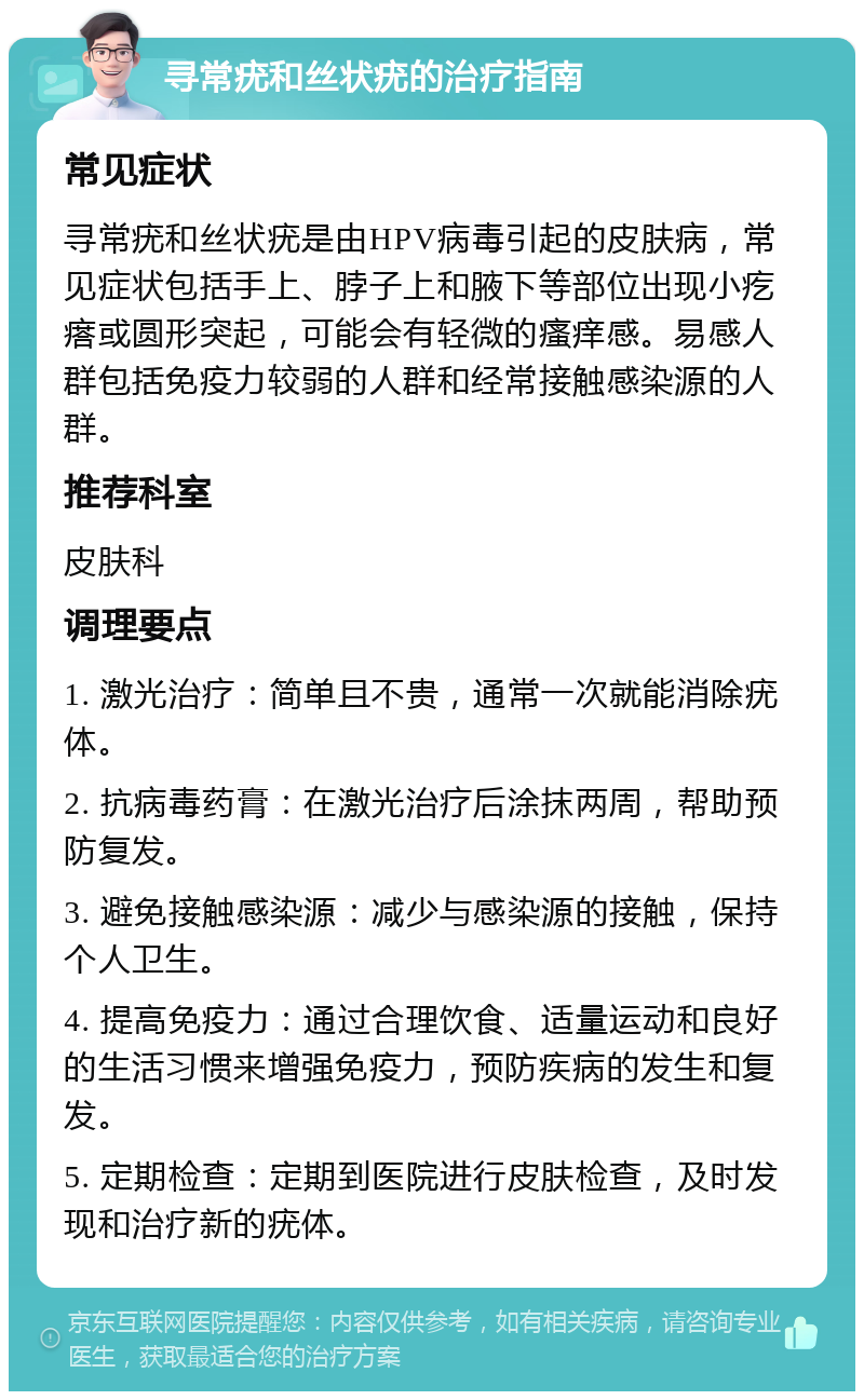 寻常疣和丝状疣的治疗指南 常见症状 寻常疣和丝状疣是由HPV病毒引起的皮肤病，常见症状包括手上、脖子上和腋下等部位出现小疙瘩或圆形突起，可能会有轻微的瘙痒感。易感人群包括免疫力较弱的人群和经常接触感染源的人群。 推荐科室 皮肤科 调理要点 1. 激光治疗：简单且不贵，通常一次就能消除疣体。 2. 抗病毒药膏：在激光治疗后涂抹两周，帮助预防复发。 3. 避免接触感染源：减少与感染源的接触，保持个人卫生。 4. 提高免疫力：通过合理饮食、适量运动和良好的生活习惯来增强免疫力，预防疾病的发生和复发。 5. 定期检查：定期到医院进行皮肤检查，及时发现和治疗新的疣体。