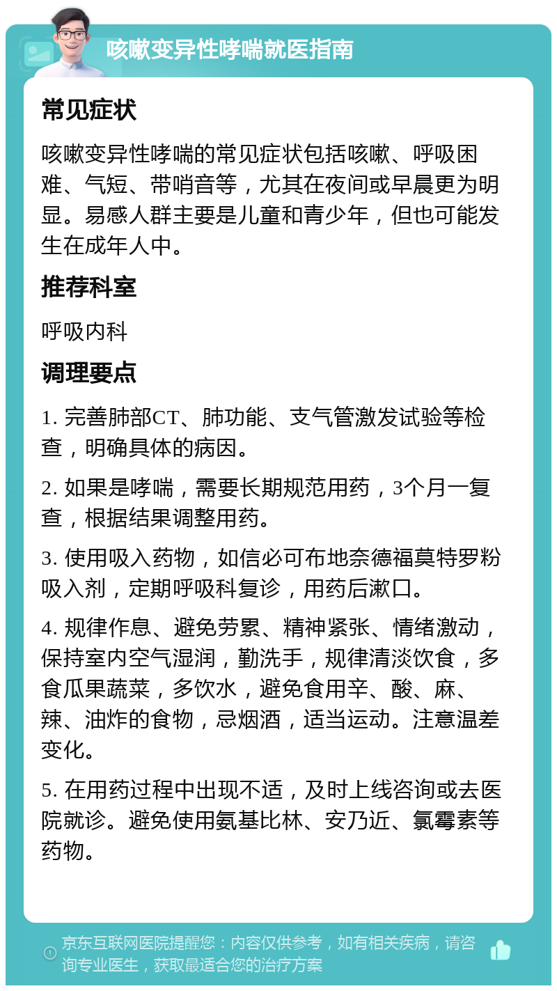 咳嗽变异性哮喘就医指南 常见症状 咳嗽变异性哮喘的常见症状包括咳嗽、呼吸困难、气短、带哨音等，尤其在夜间或早晨更为明显。易感人群主要是儿童和青少年，但也可能发生在成年人中。 推荐科室 呼吸内科 调理要点 1. 完善肺部CT、肺功能、支气管激发试验等检查，明确具体的病因。 2. 如果是哮喘，需要长期规范用药，3个月一复查，根据结果调整用药。 3. 使用吸入药物，如信必可布地奈德福莫特罗粉吸入剂，定期呼吸科复诊，用药后漱口。 4. 规律作息、避免劳累、精神紧张、情绪激动，保持室内空气湿润，勤洗手，规律清淡饮食，多食瓜果蔬菜，多饮水，避免食用辛、酸、麻、辣、油炸的食物，忌烟酒，适当运动。注意温差变化。 5. 在用药过程中出现不适，及时上线咨询或去医院就诊。避免使用氨基比林、安乃近、氯霉素等药物。