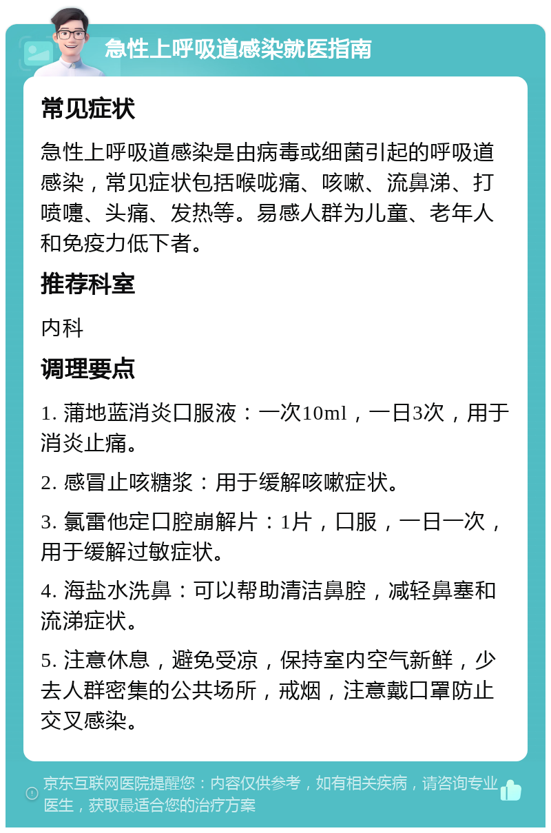 急性上呼吸道感染就医指南 常见症状 急性上呼吸道感染是由病毒或细菌引起的呼吸道感染，常见症状包括喉咙痛、咳嗽、流鼻涕、打喷嚏、头痛、发热等。易感人群为儿童、老年人和免疫力低下者。 推荐科室 内科 调理要点 1. 蒲地蓝消炎口服液：一次10ml，一日3次，用于消炎止痛。 2. 感冒止咳糖浆：用于缓解咳嗽症状。 3. 氯雷他定口腔崩解片：1片，口服，一日一次，用于缓解过敏症状。 4. 海盐水洗鼻：可以帮助清洁鼻腔，减轻鼻塞和流涕症状。 5. 注意休息，避免受凉，保持室内空气新鲜，少去人群密集的公共场所，戒烟，注意戴口罩防止交叉感染。