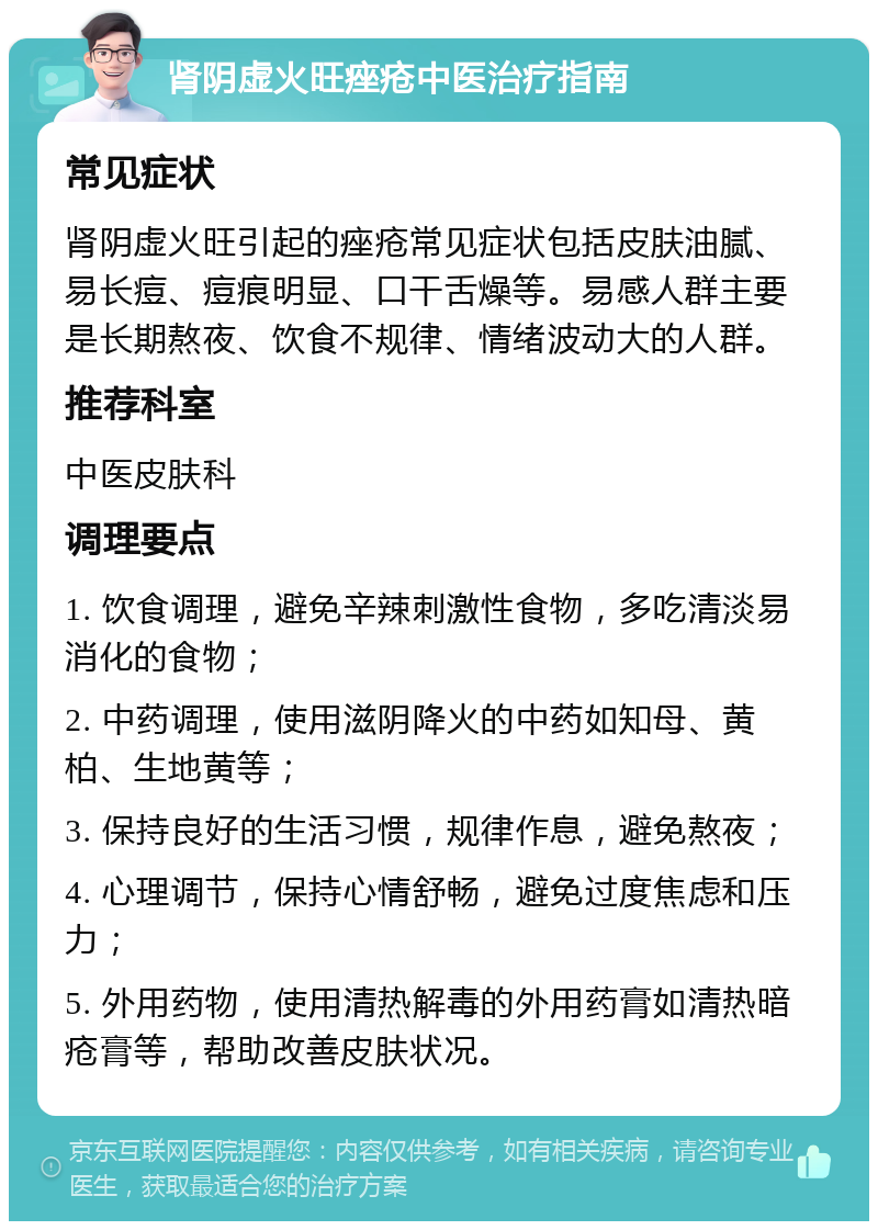 肾阴虚火旺痤疮中医治疗指南 常见症状 肾阴虚火旺引起的痤疮常见症状包括皮肤油腻、易长痘、痘痕明显、口干舌燥等。易感人群主要是长期熬夜、饮食不规律、情绪波动大的人群。 推荐科室 中医皮肤科 调理要点 1. 饮食调理，避免辛辣刺激性食物，多吃清淡易消化的食物； 2. 中药调理，使用滋阴降火的中药如知母、黄柏、生地黄等； 3. 保持良好的生活习惯，规律作息，避免熬夜； 4. 心理调节，保持心情舒畅，避免过度焦虑和压力； 5. 外用药物，使用清热解毒的外用药膏如清热暗疮膏等，帮助改善皮肤状况。