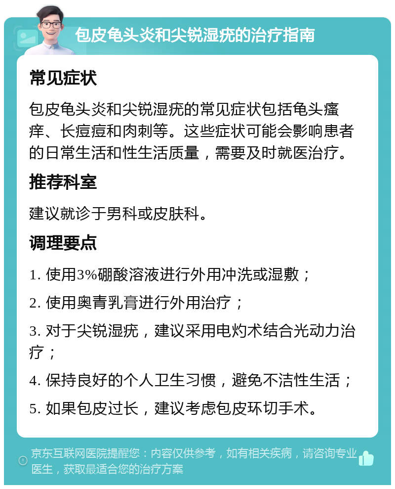 包皮龟头炎和尖锐湿疣的治疗指南 常见症状 包皮龟头炎和尖锐湿疣的常见症状包括龟头瘙痒、长痘痘和肉刺等。这些症状可能会影响患者的日常生活和性生活质量，需要及时就医治疗。 推荐科室 建议就诊于男科或皮肤科。 调理要点 1. 使用3%硼酸溶液进行外用冲洗或湿敷； 2. 使用奥青乳膏进行外用治疗； 3. 对于尖锐湿疣，建议采用电灼术结合光动力治疗； 4. 保持良好的个人卫生习惯，避免不洁性生活； 5. 如果包皮过长，建议考虑包皮环切手术。