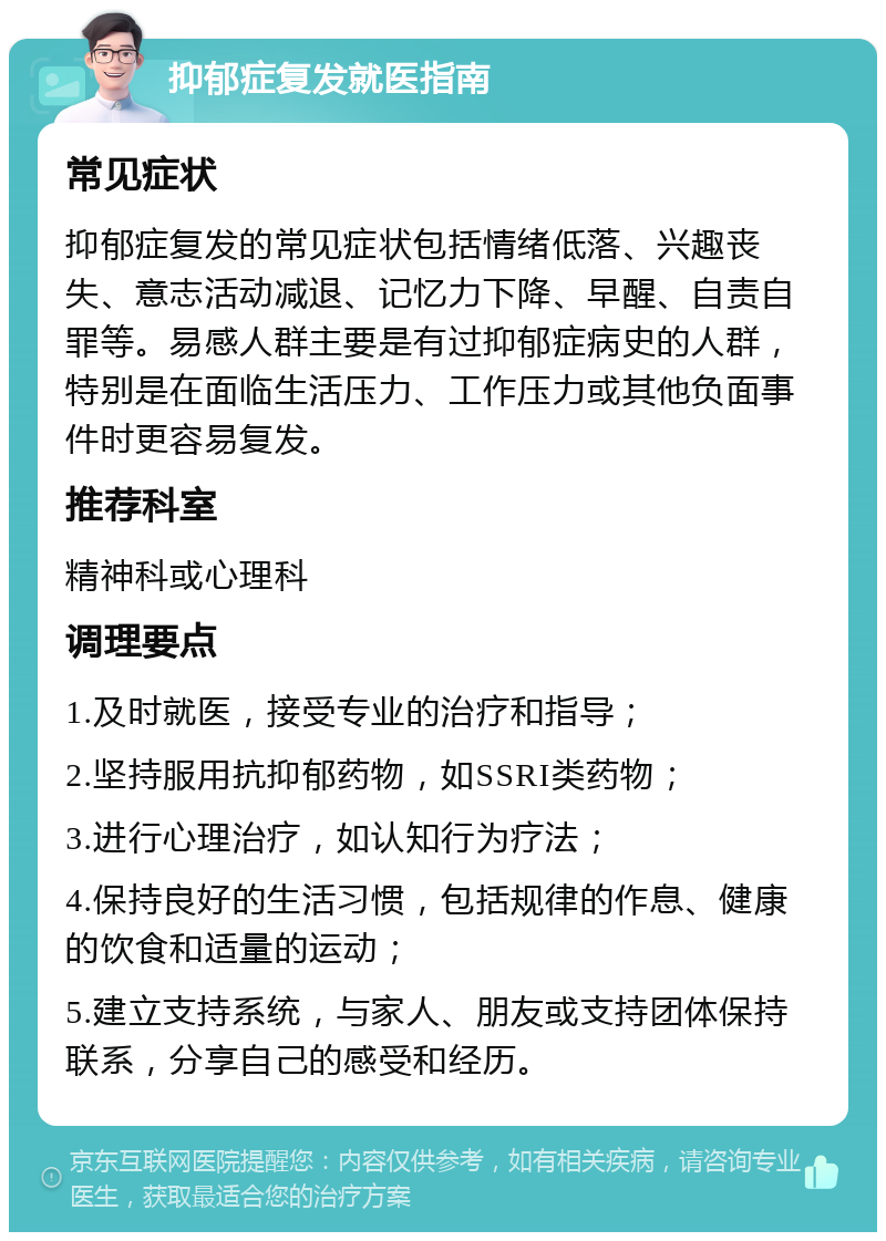 抑郁症复发就医指南 常见症状 抑郁症复发的常见症状包括情绪低落、兴趣丧失、意志活动减退、记忆力下降、早醒、自责自罪等。易感人群主要是有过抑郁症病史的人群，特别是在面临生活压力、工作压力或其他负面事件时更容易复发。 推荐科室 精神科或心理科 调理要点 1.及时就医，接受专业的治疗和指导； 2.坚持服用抗抑郁药物，如SSRI类药物； 3.进行心理治疗，如认知行为疗法； 4.保持良好的生活习惯，包括规律的作息、健康的饮食和适量的运动； 5.建立支持系统，与家人、朋友或支持团体保持联系，分享自己的感受和经历。