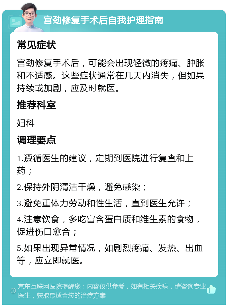 宫劲修复手术后自我护理指南 常见症状 宫劲修复手术后，可能会出现轻微的疼痛、肿胀和不适感。这些症状通常在几天内消失，但如果持续或加剧，应及时就医。 推荐科室 妇科 调理要点 1.遵循医生的建议，定期到医院进行复查和上药； 2.保持外阴清洁干燥，避免感染； 3.避免重体力劳动和性生活，直到医生允许； 4.注意饮食，多吃富含蛋白质和维生素的食物，促进伤口愈合； 5.如果出现异常情况，如剧烈疼痛、发热、出血等，应立即就医。