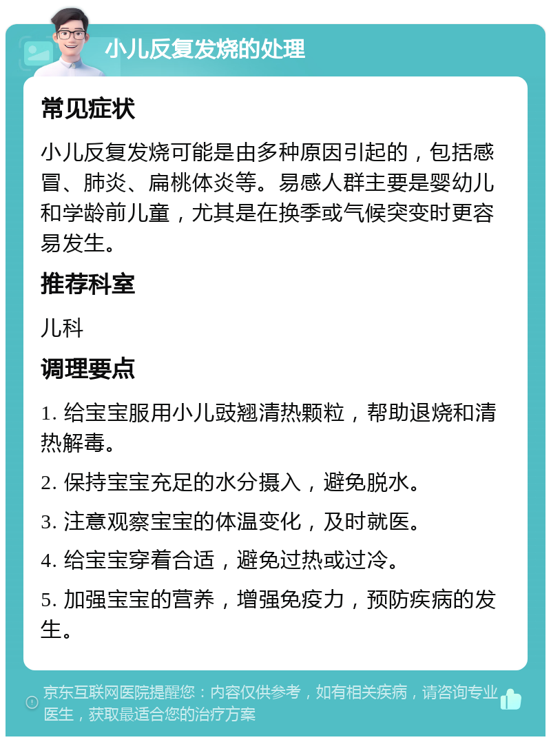 小儿反复发烧的处理 常见症状 小儿反复发烧可能是由多种原因引起的，包括感冒、肺炎、扁桃体炎等。易感人群主要是婴幼儿和学龄前儿童，尤其是在换季或气候突变时更容易发生。 推荐科室 儿科 调理要点 1. 给宝宝服用小儿豉翘清热颗粒，帮助退烧和清热解毒。 2. 保持宝宝充足的水分摄入，避免脱水。 3. 注意观察宝宝的体温变化，及时就医。 4. 给宝宝穿着合适，避免过热或过冷。 5. 加强宝宝的营养，增强免疫力，预防疾病的发生。