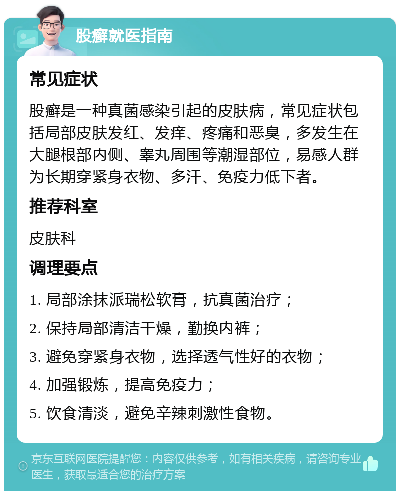 股癣就医指南 常见症状 股癣是一种真菌感染引起的皮肤病，常见症状包括局部皮肤发红、发痒、疼痛和恶臭，多发生在大腿根部内侧、睾丸周围等潮湿部位，易感人群为长期穿紧身衣物、多汗、免疫力低下者。 推荐科室 皮肤科 调理要点 1. 局部涂抹派瑞松软膏，抗真菌治疗； 2. 保持局部清洁干燥，勤换内裤； 3. 避免穿紧身衣物，选择透气性好的衣物； 4. 加强锻炼，提高免疫力； 5. 饮食清淡，避免辛辣刺激性食物。