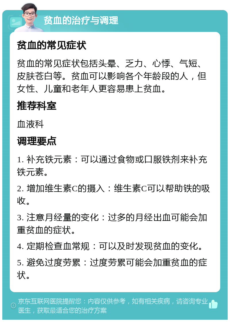 贫血的治疗与调理 贫血的常见症状 贫血的常见症状包括头晕、乏力、心悸、气短、皮肤苍白等。贫血可以影响各个年龄段的人，但女性、儿童和老年人更容易患上贫血。 推荐科室 血液科 调理要点 1. 补充铁元素：可以通过食物或口服铁剂来补充铁元素。 2. 增加维生素C的摄入：维生素C可以帮助铁的吸收。 3. 注意月经量的变化：过多的月经出血可能会加重贫血的症状。 4. 定期检查血常规：可以及时发现贫血的变化。 5. 避免过度劳累：过度劳累可能会加重贫血的症状。