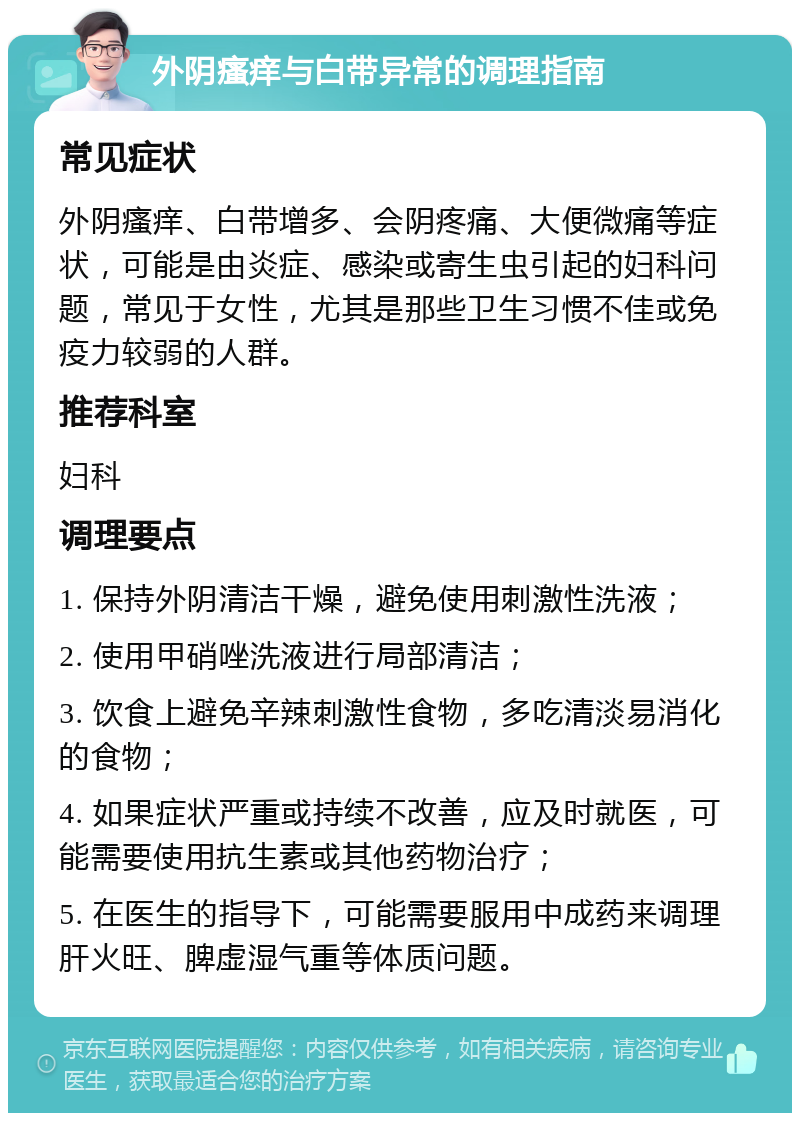 外阴瘙痒与白带异常的调理指南 常见症状 外阴瘙痒、白带增多、会阴疼痛、大便微痛等症状，可能是由炎症、感染或寄生虫引起的妇科问题，常见于女性，尤其是那些卫生习惯不佳或免疫力较弱的人群。 推荐科室 妇科 调理要点 1. 保持外阴清洁干燥，避免使用刺激性洗液； 2. 使用甲硝唑洗液进行局部清洁； 3. 饮食上避免辛辣刺激性食物，多吃清淡易消化的食物； 4. 如果症状严重或持续不改善，应及时就医，可能需要使用抗生素或其他药物治疗； 5. 在医生的指导下，可能需要服用中成药来调理肝火旺、脾虚湿气重等体质问题。