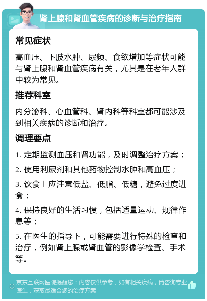 肾上腺和肾血管疾病的诊断与治疗指南 常见症状 高血压、下肢水肿、尿频、食欲增加等症状可能与肾上腺和肾血管疾病有关，尤其是在老年人群中较为常见。 推荐科室 内分泌科、心血管科、肾内科等科室都可能涉及到相关疾病的诊断和治疗。 调理要点 1. 定期监测血压和肾功能，及时调整治疗方案； 2. 使用利尿剂和其他药物控制水肿和高血压； 3. 饮食上应注意低盐、低脂、低糖，避免过度进食； 4. 保持良好的生活习惯，包括适量运动、规律作息等； 5. 在医生的指导下，可能需要进行特殊的检查和治疗，例如肾上腺或肾血管的影像学检查、手术等。