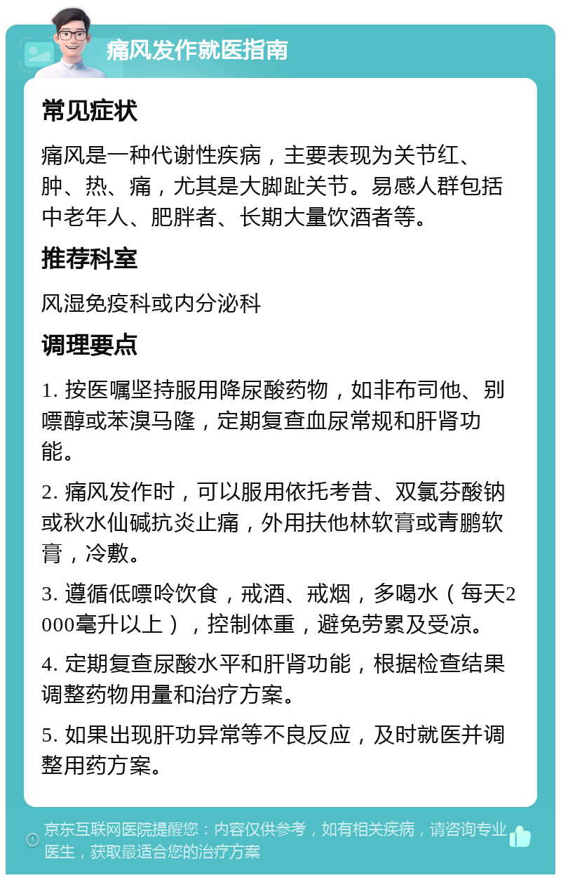 痛风发作就医指南 常见症状 痛风是一种代谢性疾病，主要表现为关节红、肿、热、痛，尤其是大脚趾关节。易感人群包括中老年人、肥胖者、长期大量饮酒者等。 推荐科室 风湿免疫科或内分泌科 调理要点 1. 按医嘱坚持服用降尿酸药物，如非布司他、别嘌醇或苯溴马隆，定期复查血尿常规和肝肾功能。 2. 痛风发作时，可以服用依托考昔、双氯芬酸钠或秋水仙碱抗炎止痛，外用扶他林软膏或青鹏软膏，冷敷。 3. 遵循低嘌呤饮食，戒酒、戒烟，多喝水（每天2000毫升以上），控制体重，避免劳累及受凉。 4. 定期复查尿酸水平和肝肾功能，根据检查结果调整药物用量和治疗方案。 5. 如果出现肝功异常等不良反应，及时就医并调整用药方案。