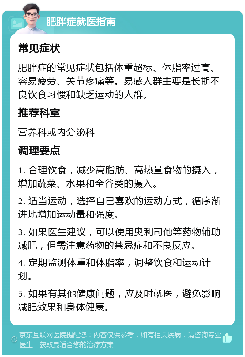 肥胖症就医指南 常见症状 肥胖症的常见症状包括体重超标、体脂率过高、容易疲劳、关节疼痛等。易感人群主要是长期不良饮食习惯和缺乏运动的人群。 推荐科室 营养科或内分泌科 调理要点 1. 合理饮食，减少高脂肪、高热量食物的摄入，增加蔬菜、水果和全谷类的摄入。 2. 适当运动，选择自己喜欢的运动方式，循序渐进地增加运动量和强度。 3. 如果医生建议，可以使用奥利司他等药物辅助减肥，但需注意药物的禁忌症和不良反应。 4. 定期监测体重和体脂率，调整饮食和运动计划。 5. 如果有其他健康问题，应及时就医，避免影响减肥效果和身体健康。