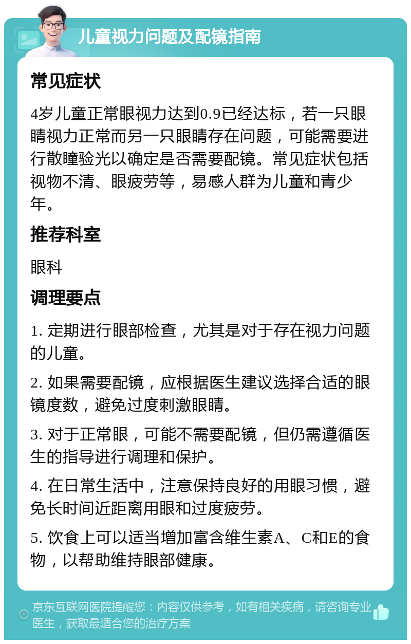 儿童视力问题及配镜指南 常见症状 4岁儿童正常眼视力达到0.9已经达标，若一只眼睛视力正常而另一只眼睛存在问题，可能需要进行散瞳验光以确定是否需要配镜。常见症状包括视物不清、眼疲劳等，易感人群为儿童和青少年。 推荐科室 眼科 调理要点 1. 定期进行眼部检查，尤其是对于存在视力问题的儿童。 2. 如果需要配镜，应根据医生建议选择合适的眼镜度数，避免过度刺激眼睛。 3. 对于正常眼，可能不需要配镜，但仍需遵循医生的指导进行调理和保护。 4. 在日常生活中，注意保持良好的用眼习惯，避免长时间近距离用眼和过度疲劳。 5. 饮食上可以适当增加富含维生素A、C和E的食物，以帮助维持眼部健康。