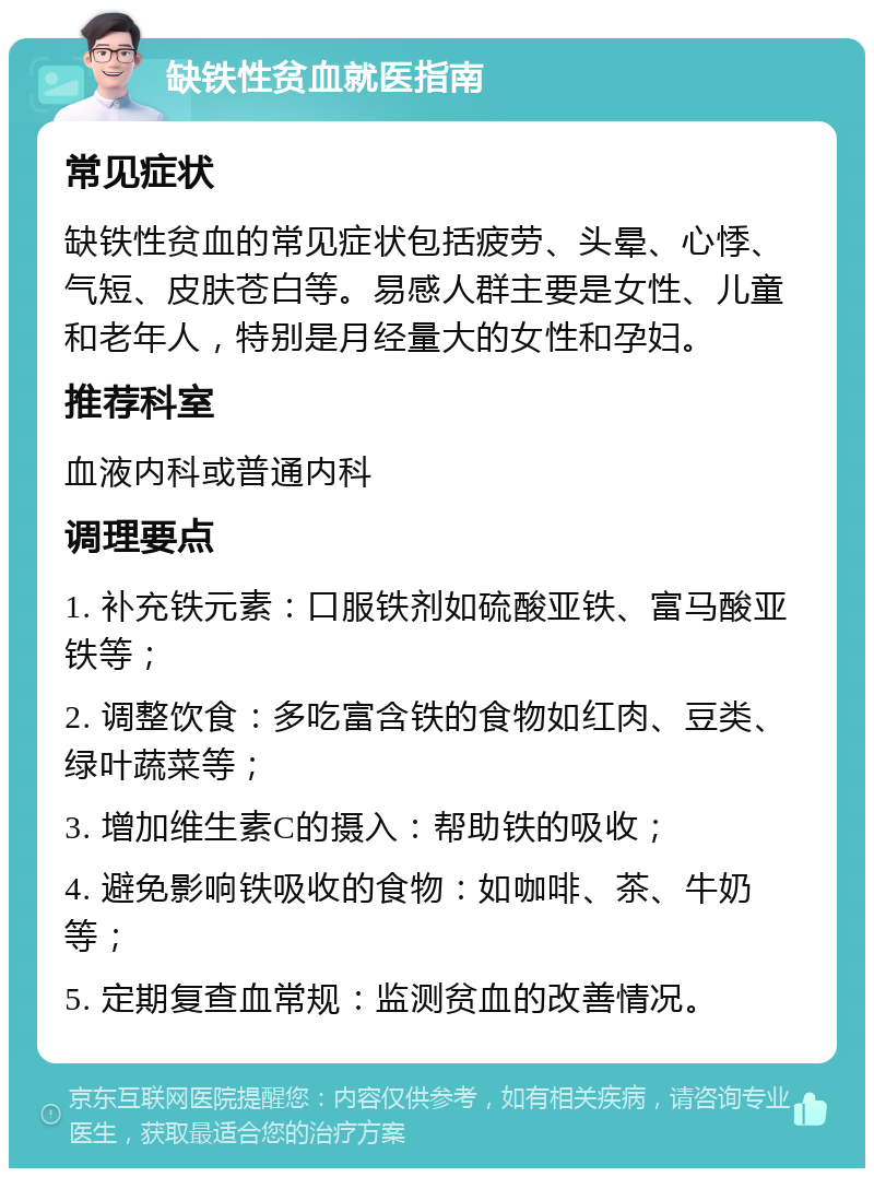 缺铁性贫血就医指南 常见症状 缺铁性贫血的常见症状包括疲劳、头晕、心悸、气短、皮肤苍白等。易感人群主要是女性、儿童和老年人，特别是月经量大的女性和孕妇。 推荐科室 血液内科或普通内科 调理要点 1. 补充铁元素：口服铁剂如硫酸亚铁、富马酸亚铁等； 2. 调整饮食：多吃富含铁的食物如红肉、豆类、绿叶蔬菜等； 3. 增加维生素C的摄入：帮助铁的吸收； 4. 避免影响铁吸收的食物：如咖啡、茶、牛奶等； 5. 定期复查血常规：监测贫血的改善情况。