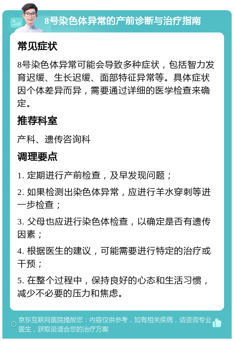 8号染色体异常的产前诊断与治疗指南 常见症状 8号染色体异常可能会导致多种症状，包括智力发育迟缓、生长迟缓、面部特征异常等。具体症状因个体差异而异，需要通过详细的医学检查来确定。 推荐科室 产科、遗传咨询科 调理要点 1. 定期进行产前检查，及早发现问题； 2. 如果检测出染色体异常，应进行羊水穿刺等进一步检查； 3. 父母也应进行染色体检查，以确定是否有遗传因素； 4. 根据医生的建议，可能需要进行特定的治疗或干预； 5. 在整个过程中，保持良好的心态和生活习惯，减少不必要的压力和焦虑。