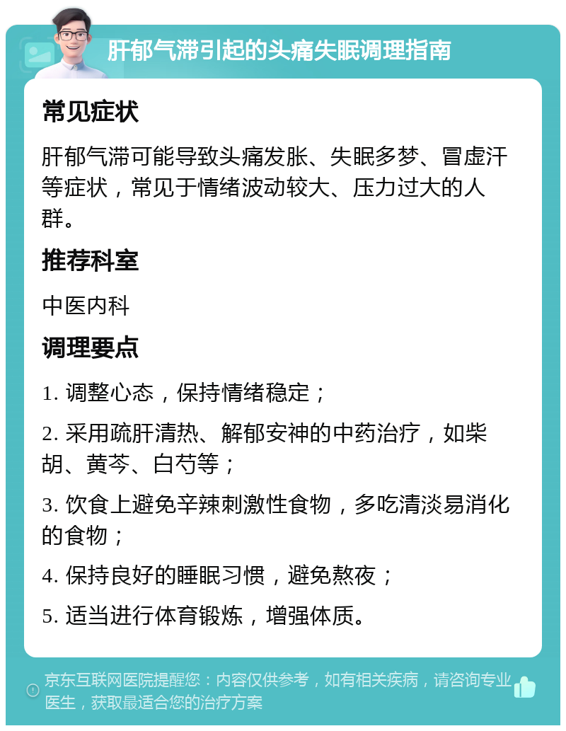 肝郁气滞引起的头痛失眠调理指南 常见症状 肝郁气滞可能导致头痛发胀、失眠多梦、冒虚汗等症状，常见于情绪波动较大、压力过大的人群。 推荐科室 中医内科 调理要点 1. 调整心态，保持情绪稳定； 2. 采用疏肝清热、解郁安神的中药治疗，如柴胡、黄芩、白芍等； 3. 饮食上避免辛辣刺激性食物，多吃清淡易消化的食物； 4. 保持良好的睡眠习惯，避免熬夜； 5. 适当进行体育锻炼，增强体质。