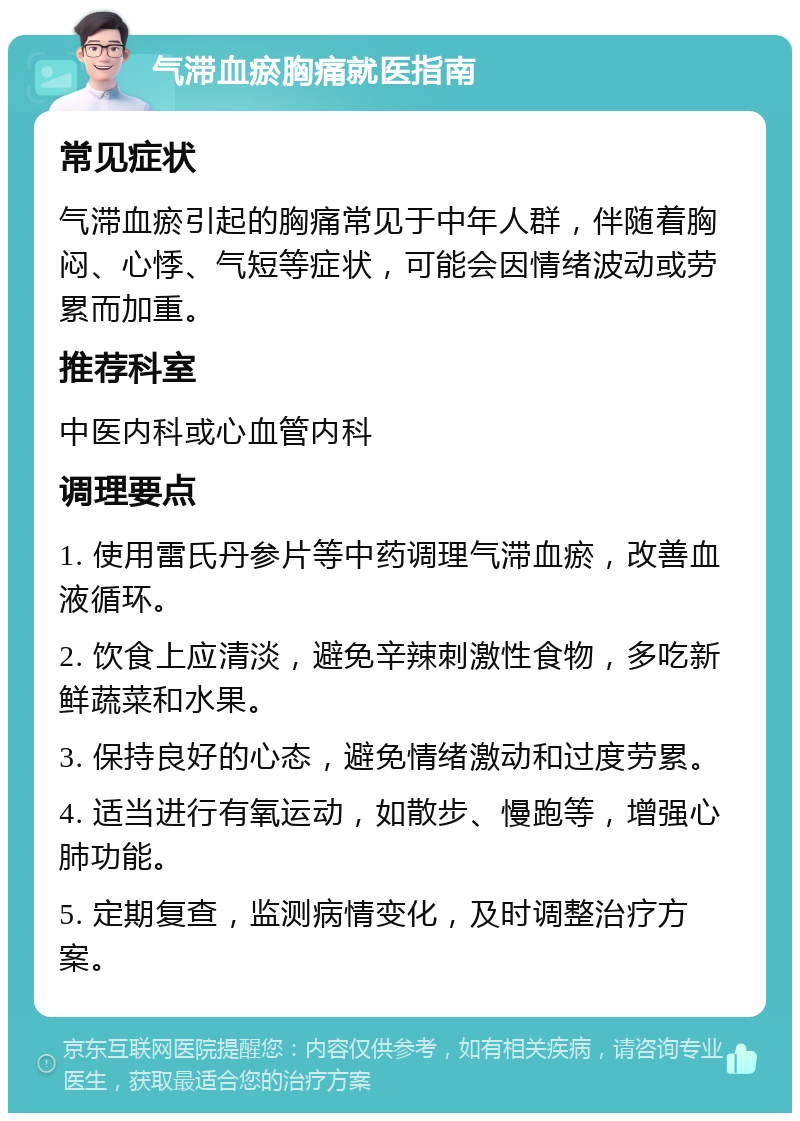 气滞血瘀胸痛就医指南 常见症状 气滞血瘀引起的胸痛常见于中年人群，伴随着胸闷、心悸、气短等症状，可能会因情绪波动或劳累而加重。 推荐科室 中医内科或心血管内科 调理要点 1. 使用雷氏丹参片等中药调理气滞血瘀，改善血液循环。 2. 饮食上应清淡，避免辛辣刺激性食物，多吃新鲜蔬菜和水果。 3. 保持良好的心态，避免情绪激动和过度劳累。 4. 适当进行有氧运动，如散步、慢跑等，增强心肺功能。 5. 定期复查，监测病情变化，及时调整治疗方案。