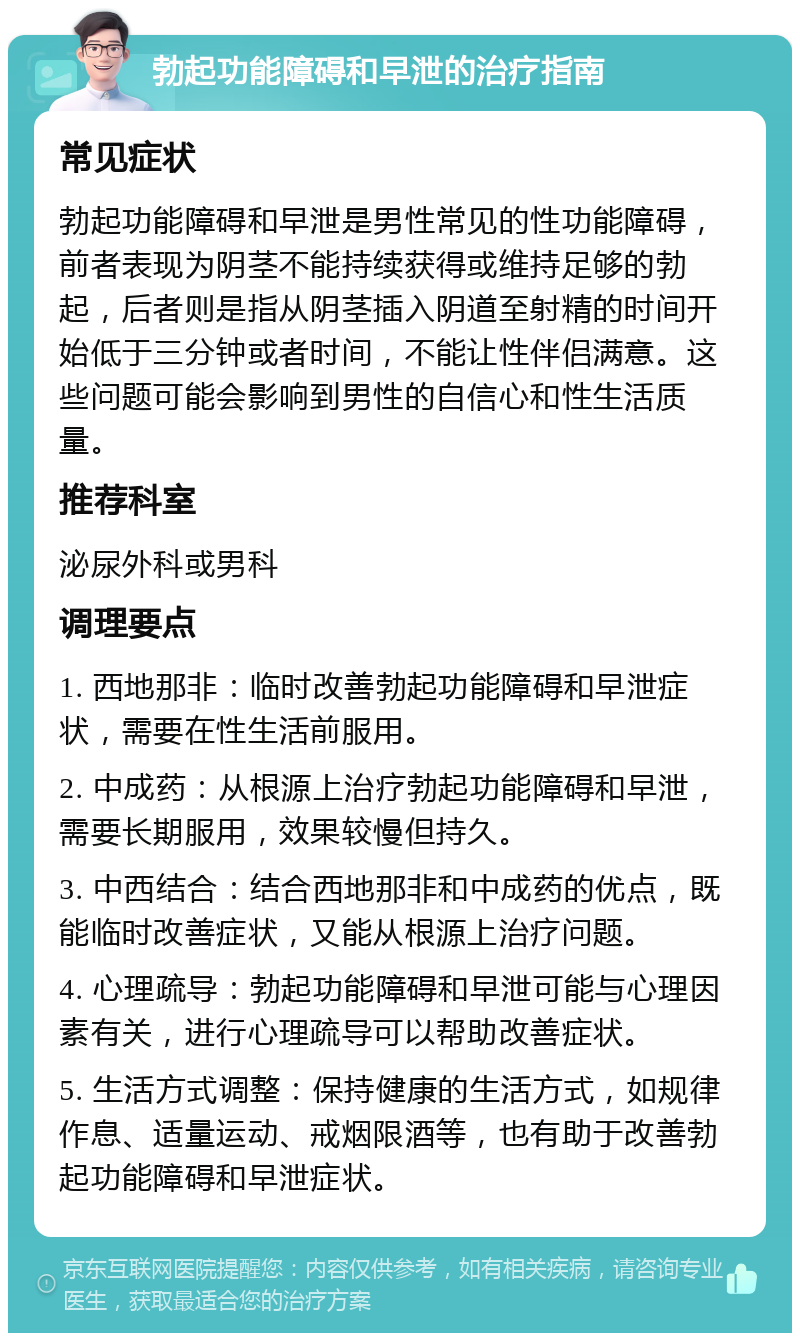 勃起功能障碍和早泄的治疗指南 常见症状 勃起功能障碍和早泄是男性常见的性功能障碍，前者表现为阴茎不能持续获得或维持足够的勃起，后者则是指从阴茎插入阴道至射精的时间开始低于三分钟或者时间，不能让性伴侣满意。这些问题可能会影响到男性的自信心和性生活质量。 推荐科室 泌尿外科或男科 调理要点 1. 西地那非：临时改善勃起功能障碍和早泄症状，需要在性生活前服用。 2. 中成药：从根源上治疗勃起功能障碍和早泄，需要长期服用，效果较慢但持久。 3. 中西结合：结合西地那非和中成药的优点，既能临时改善症状，又能从根源上治疗问题。 4. 心理疏导：勃起功能障碍和早泄可能与心理因素有关，进行心理疏导可以帮助改善症状。 5. 生活方式调整：保持健康的生活方式，如规律作息、适量运动、戒烟限酒等，也有助于改善勃起功能障碍和早泄症状。