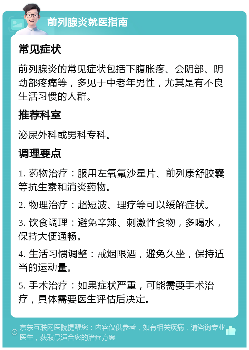 前列腺炎就医指南 常见症状 前列腺炎的常见症状包括下腹胀疼、会阴部、阴劲部疼痛等，多见于中老年男性，尤其是有不良生活习惯的人群。 推荐科室 泌尿外科或男科专科。 调理要点 1. 药物治疗：服用左氧氟沙星片、前列康舒胶囊等抗生素和消炎药物。 2. 物理治疗：超短波、理疗等可以缓解症状。 3. 饮食调理：避免辛辣、刺激性食物，多喝水，保持大便通畅。 4. 生活习惯调整：戒烟限酒，避免久坐，保持适当的运动量。 5. 手术治疗：如果症状严重，可能需要手术治疗，具体需要医生评估后决定。