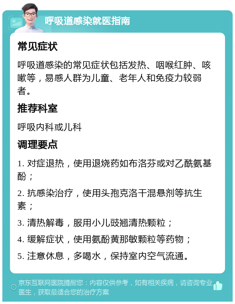 呼吸道感染就医指南 常见症状 呼吸道感染的常见症状包括发热、咽喉红肿、咳嗽等，易感人群为儿童、老年人和免疫力较弱者。 推荐科室 呼吸内科或儿科 调理要点 1. 对症退热，使用退烧药如布洛芬或对乙酰氨基酚； 2. 抗感染治疗，使用头孢克洛干混悬剂等抗生素； 3. 清热解毒，服用小儿豉翘清热颗粒； 4. 缓解症状，使用氨酚黄那敏颗粒等药物； 5. 注意休息，多喝水，保持室内空气流通。