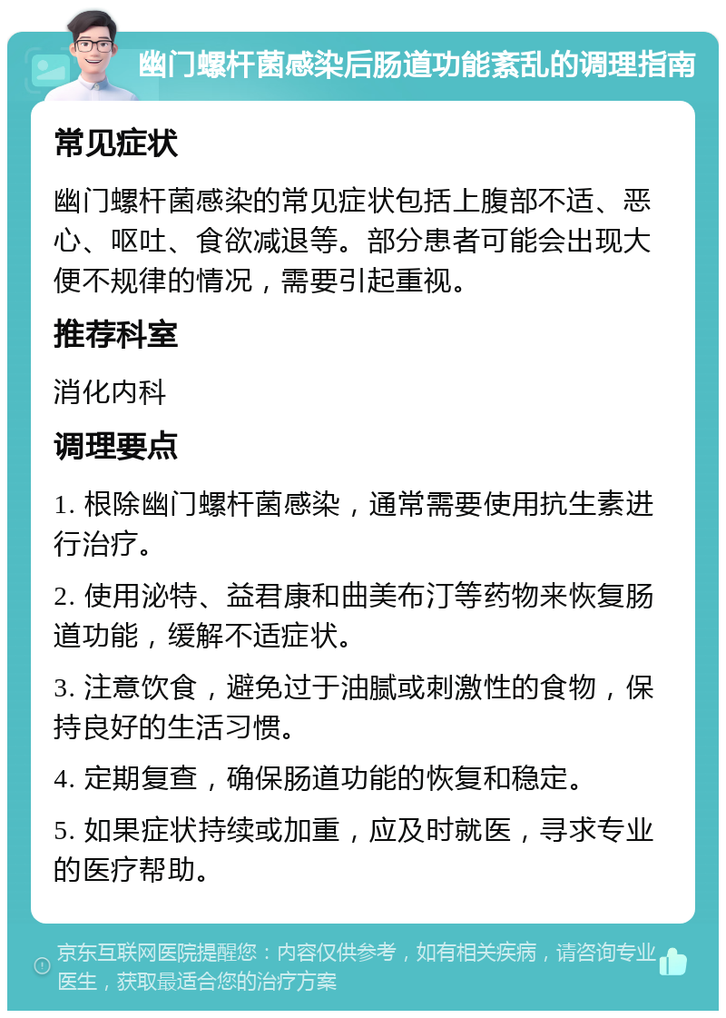 幽门螺杆菌感染后肠道功能紊乱的调理指南 常见症状 幽门螺杆菌感染的常见症状包括上腹部不适、恶心、呕吐、食欲减退等。部分患者可能会出现大便不规律的情况，需要引起重视。 推荐科室 消化内科 调理要点 1. 根除幽门螺杆菌感染，通常需要使用抗生素进行治疗。 2. 使用泌特、益君康和曲美布汀等药物来恢复肠道功能，缓解不适症状。 3. 注意饮食，避免过于油腻或刺激性的食物，保持良好的生活习惯。 4. 定期复查，确保肠道功能的恢复和稳定。 5. 如果症状持续或加重，应及时就医，寻求专业的医疗帮助。