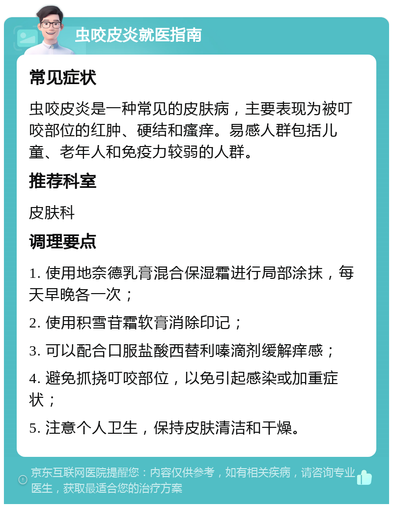 虫咬皮炎就医指南 常见症状 虫咬皮炎是一种常见的皮肤病，主要表现为被叮咬部位的红肿、硬结和瘙痒。易感人群包括儿童、老年人和免疫力较弱的人群。 推荐科室 皮肤科 调理要点 1. 使用地奈德乳膏混合保湿霜进行局部涂抹，每天早晚各一次； 2. 使用积雪苷霜软膏消除印记； 3. 可以配合口服盐酸西替利嗪滴剂缓解痒感； 4. 避免抓挠叮咬部位，以免引起感染或加重症状； 5. 注意个人卫生，保持皮肤清洁和干燥。