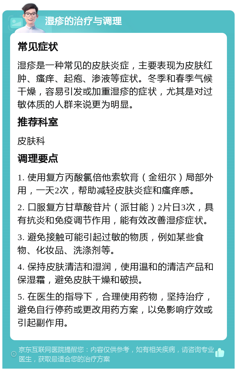 湿疹的治疗与调理 常见症状 湿疹是一种常见的皮肤炎症，主要表现为皮肤红肿、瘙痒、起疱、渗液等症状。冬季和春季气候干燥，容易引发或加重湿疹的症状，尤其是对过敏体质的人群来说更为明显。 推荐科室 皮肤科 调理要点 1. 使用复方丙酸氯倍他索软膏（金纽尔）局部外用，一天2次，帮助减轻皮肤炎症和瘙痒感。 2. 口服复方甘草酸苷片（派甘能）2片日3次，具有抗炎和免疫调节作用，能有效改善湿疹症状。 3. 避免接触可能引起过敏的物质，例如某些食物、化妆品、洗涤剂等。 4. 保持皮肤清洁和湿润，使用温和的清洁产品和保湿霜，避免皮肤干燥和破损。 5. 在医生的指导下，合理使用药物，坚持治疗，避免自行停药或更改用药方案，以免影响疗效或引起副作用。