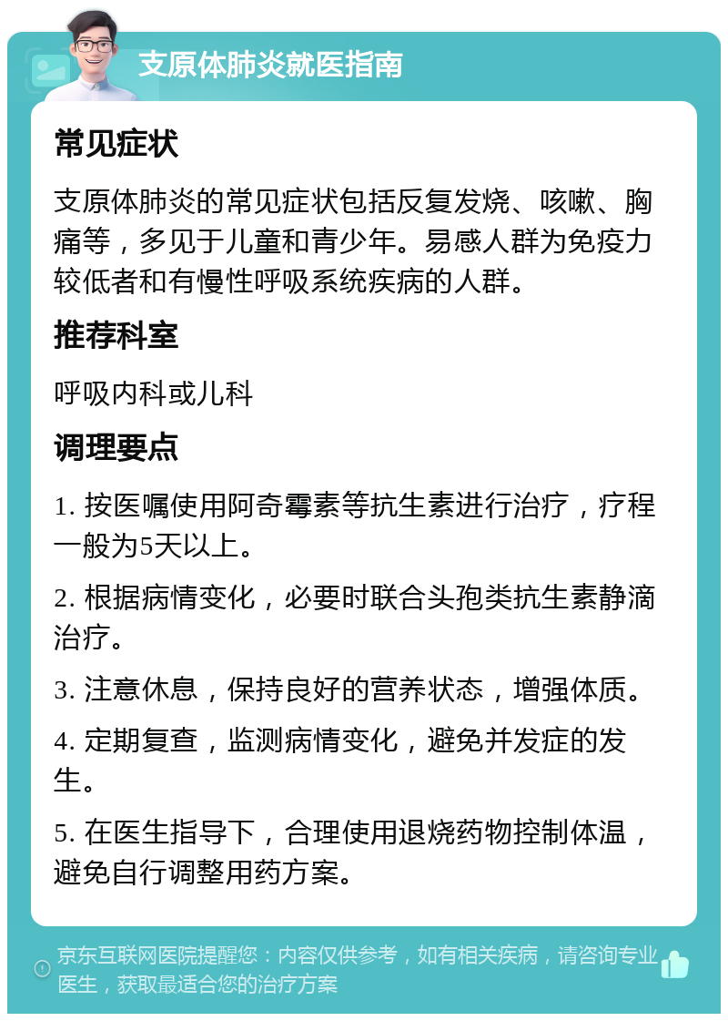 支原体肺炎就医指南 常见症状 支原体肺炎的常见症状包括反复发烧、咳嗽、胸痛等，多见于儿童和青少年。易感人群为免疫力较低者和有慢性呼吸系统疾病的人群。 推荐科室 呼吸内科或儿科 调理要点 1. 按医嘱使用阿奇霉素等抗生素进行治疗，疗程一般为5天以上。 2. 根据病情变化，必要时联合头孢类抗生素静滴治疗。 3. 注意休息，保持良好的营养状态，增强体质。 4. 定期复查，监测病情变化，避免并发症的发生。 5. 在医生指导下，合理使用退烧药物控制体温，避免自行调整用药方案。