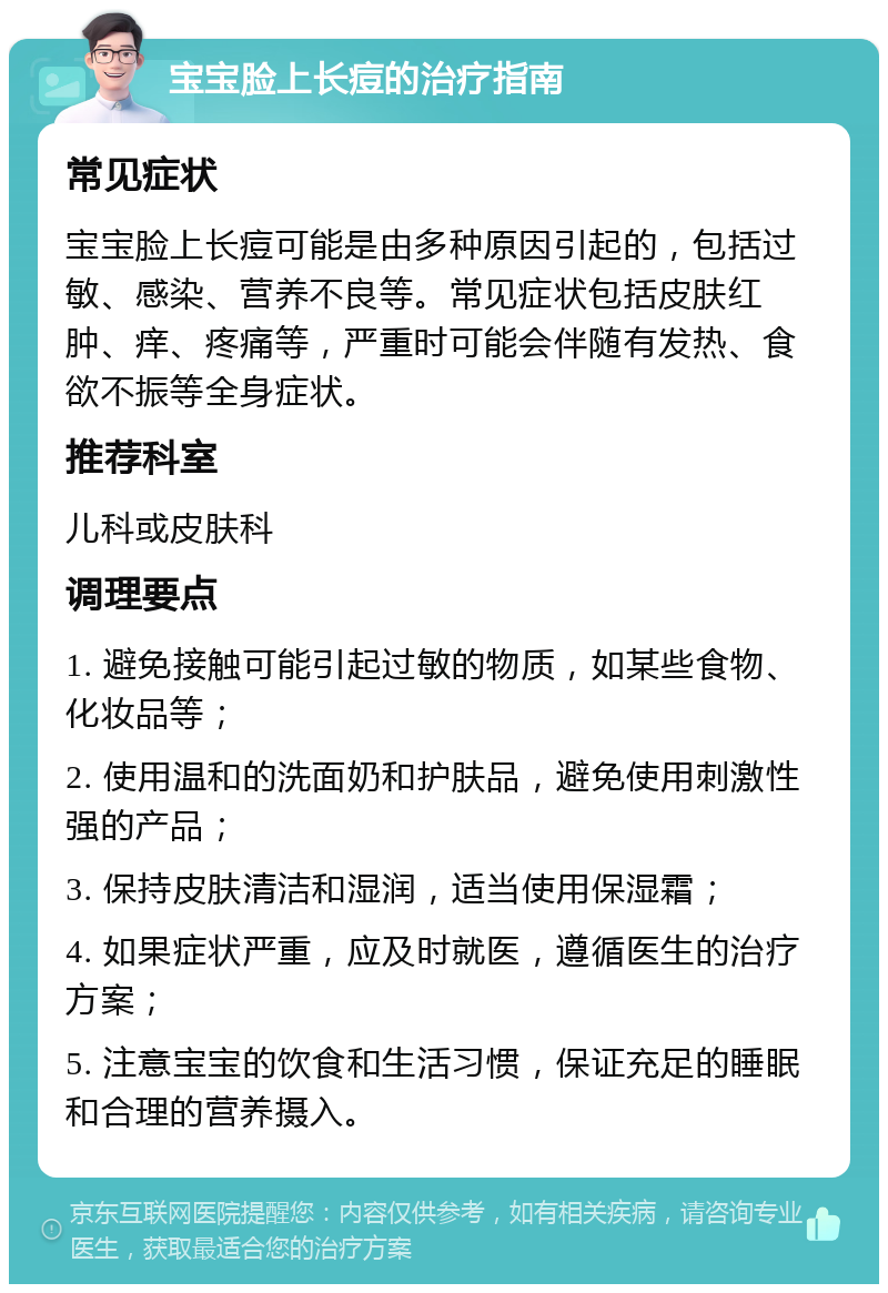 宝宝脸上长痘的治疗指南 常见症状 宝宝脸上长痘可能是由多种原因引起的，包括过敏、感染、营养不良等。常见症状包括皮肤红肿、痒、疼痛等，严重时可能会伴随有发热、食欲不振等全身症状。 推荐科室 儿科或皮肤科 调理要点 1. 避免接触可能引起过敏的物质，如某些食物、化妆品等； 2. 使用温和的洗面奶和护肤品，避免使用刺激性强的产品； 3. 保持皮肤清洁和湿润，适当使用保湿霜； 4. 如果症状严重，应及时就医，遵循医生的治疗方案； 5. 注意宝宝的饮食和生活习惯，保证充足的睡眠和合理的营养摄入。