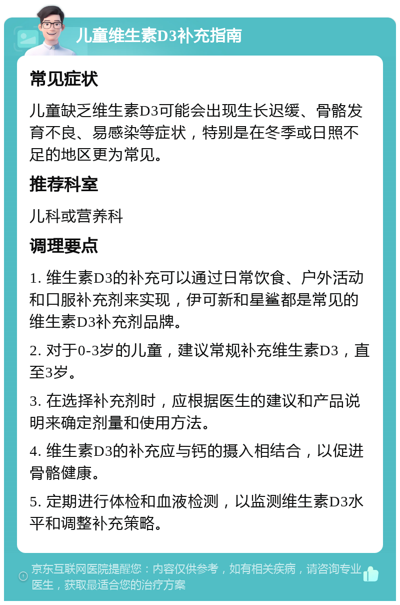 儿童维生素D3补充指南 常见症状 儿童缺乏维生素D3可能会出现生长迟缓、骨骼发育不良、易感染等症状，特别是在冬季或日照不足的地区更为常见。 推荐科室 儿科或营养科 调理要点 1. 维生素D3的补充可以通过日常饮食、户外活动和口服补充剂来实现，伊可新和星鲨都是常见的维生素D3补充剂品牌。 2. 对于0-3岁的儿童，建议常规补充维生素D3，直至3岁。 3. 在选择补充剂时，应根据医生的建议和产品说明来确定剂量和使用方法。 4. 维生素D3的补充应与钙的摄入相结合，以促进骨骼健康。 5. 定期进行体检和血液检测，以监测维生素D3水平和调整补充策略。