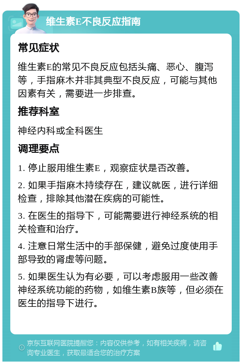 维生素E不良反应指南 常见症状 维生素E的常见不良反应包括头痛、恶心、腹泻等，手指麻木并非其典型不良反应，可能与其他因素有关，需要进一步排查。 推荐科室 神经内科或全科医生 调理要点 1. 停止服用维生素E，观察症状是否改善。 2. 如果手指麻木持续存在，建议就医，进行详细检查，排除其他潜在疾病的可能性。 3. 在医生的指导下，可能需要进行神经系统的相关检查和治疗。 4. 注意日常生活中的手部保健，避免过度使用手部导致的肾虚等问题。 5. 如果医生认为有必要，可以考虑服用一些改善神经系统功能的药物，如维生素B族等，但必须在医生的指导下进行。