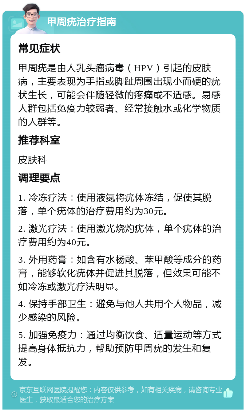 甲周疣治疗指南 常见症状 甲周疣是由人乳头瘤病毒（HPV）引起的皮肤病，主要表现为手指或脚趾周围出现小而硬的疣状生长，可能会伴随轻微的疼痛或不适感。易感人群包括免疫力较弱者、经常接触水或化学物质的人群等。 推荐科室 皮肤科 调理要点 1. 冷冻疗法：使用液氮将疣体冻结，促使其脱落，单个疣体的治疗费用约为30元。 2. 激光疗法：使用激光烧灼疣体，单个疣体的治疗费用约为40元。 3. 外用药膏：如含有水杨酸、苯甲酸等成分的药膏，能够软化疣体并促进其脱落，但效果可能不如冷冻或激光疗法明显。 4. 保持手部卫生：避免与他人共用个人物品，减少感染的风险。 5. 加强免疫力：通过均衡饮食、适量运动等方式提高身体抵抗力，帮助预防甲周疣的发生和复发。