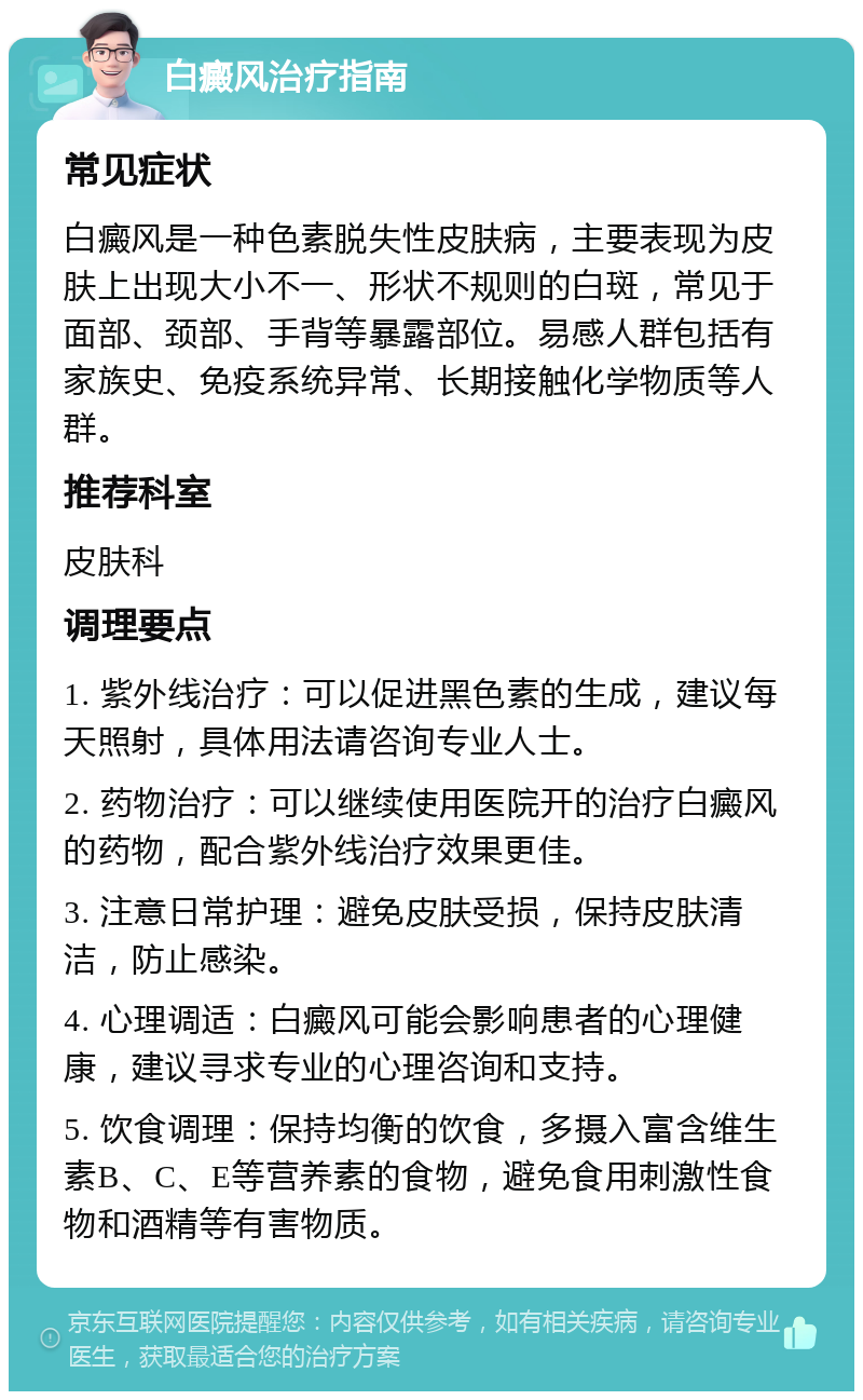 白癜风治疗指南 常见症状 白癜风是一种色素脱失性皮肤病，主要表现为皮肤上出现大小不一、形状不规则的白斑，常见于面部、颈部、手背等暴露部位。易感人群包括有家族史、免疫系统异常、长期接触化学物质等人群。 推荐科室 皮肤科 调理要点 1. 紫外线治疗：可以促进黑色素的生成，建议每天照射，具体用法请咨询专业人士。 2. 药物治疗：可以继续使用医院开的治疗白癜风的药物，配合紫外线治疗效果更佳。 3. 注意日常护理：避免皮肤受损，保持皮肤清洁，防止感染。 4. 心理调适：白癜风可能会影响患者的心理健康，建议寻求专业的心理咨询和支持。 5. 饮食调理：保持均衡的饮食，多摄入富含维生素B、C、E等营养素的食物，避免食用刺激性食物和酒精等有害物质。