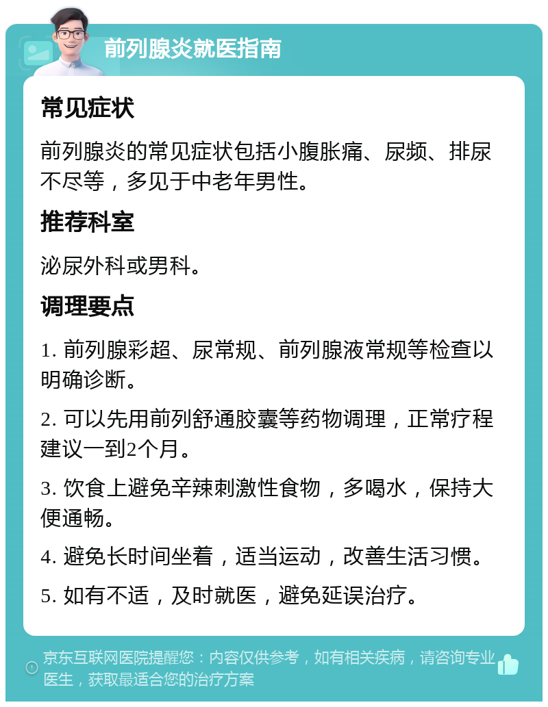 前列腺炎就医指南 常见症状 前列腺炎的常见症状包括小腹胀痛、尿频、排尿不尽等，多见于中老年男性。 推荐科室 泌尿外科或男科。 调理要点 1. 前列腺彩超、尿常规、前列腺液常规等检查以明确诊断。 2. 可以先用前列舒通胶囊等药物调理，正常疗程建议一到2个月。 3. 饮食上避免辛辣刺激性食物，多喝水，保持大便通畅。 4. 避免长时间坐着，适当运动，改善生活习惯。 5. 如有不适，及时就医，避免延误治疗。