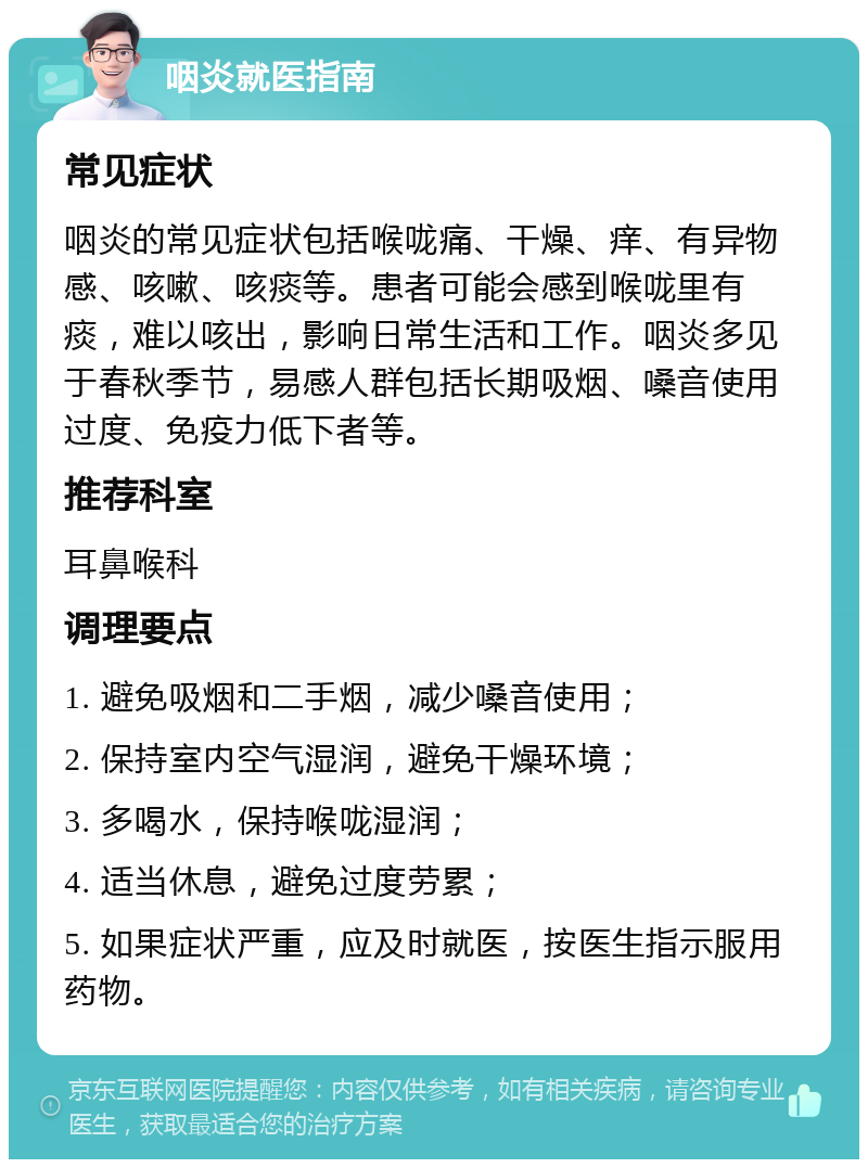 咽炎就医指南 常见症状 咽炎的常见症状包括喉咙痛、干燥、痒、有异物感、咳嗽、咳痰等。患者可能会感到喉咙里有痰，难以咳出，影响日常生活和工作。咽炎多见于春秋季节，易感人群包括长期吸烟、嗓音使用过度、免疫力低下者等。 推荐科室 耳鼻喉科 调理要点 1. 避免吸烟和二手烟，减少嗓音使用； 2. 保持室内空气湿润，避免干燥环境； 3. 多喝水，保持喉咙湿润； 4. 适当休息，避免过度劳累； 5. 如果症状严重，应及时就医，按医生指示服用药物。