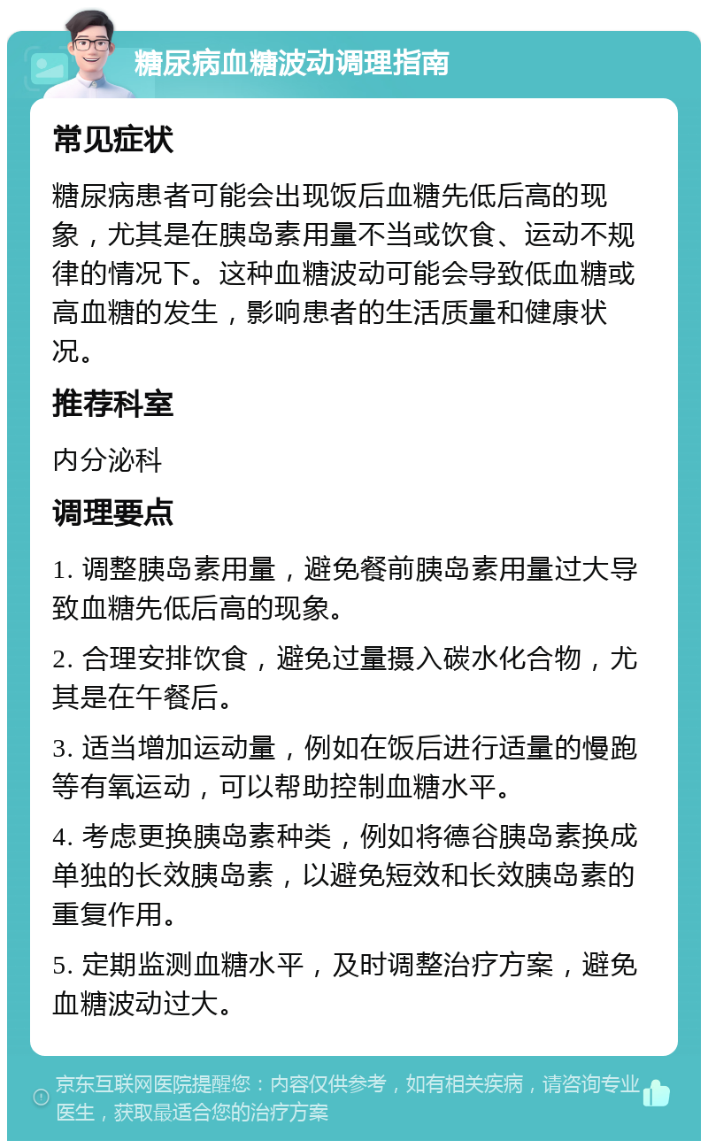 糖尿病血糖波动调理指南 常见症状 糖尿病患者可能会出现饭后血糖先低后高的现象，尤其是在胰岛素用量不当或饮食、运动不规律的情况下。这种血糖波动可能会导致低血糖或高血糖的发生，影响患者的生活质量和健康状况。 推荐科室 内分泌科 调理要点 1. 调整胰岛素用量，避免餐前胰岛素用量过大导致血糖先低后高的现象。 2. 合理安排饮食，避免过量摄入碳水化合物，尤其是在午餐后。 3. 适当增加运动量，例如在饭后进行适量的慢跑等有氧运动，可以帮助控制血糖水平。 4. 考虑更换胰岛素种类，例如将德谷胰岛素换成单独的长效胰岛素，以避免短效和长效胰岛素的重复作用。 5. 定期监测血糖水平，及时调整治疗方案，避免血糖波动过大。