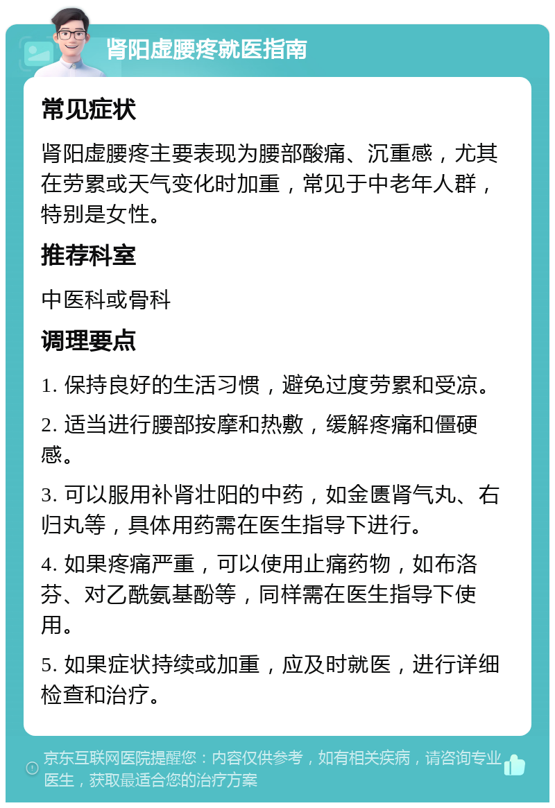 肾阳虚腰疼就医指南 常见症状 肾阳虚腰疼主要表现为腰部酸痛、沉重感，尤其在劳累或天气变化时加重，常见于中老年人群，特别是女性。 推荐科室 中医科或骨科 调理要点 1. 保持良好的生活习惯，避免过度劳累和受凉。 2. 适当进行腰部按摩和热敷，缓解疼痛和僵硬感。 3. 可以服用补肾壮阳的中药，如金匮肾气丸、右归丸等，具体用药需在医生指导下进行。 4. 如果疼痛严重，可以使用止痛药物，如布洛芬、对乙酰氨基酚等，同样需在医生指导下使用。 5. 如果症状持续或加重，应及时就医，进行详细检查和治疗。