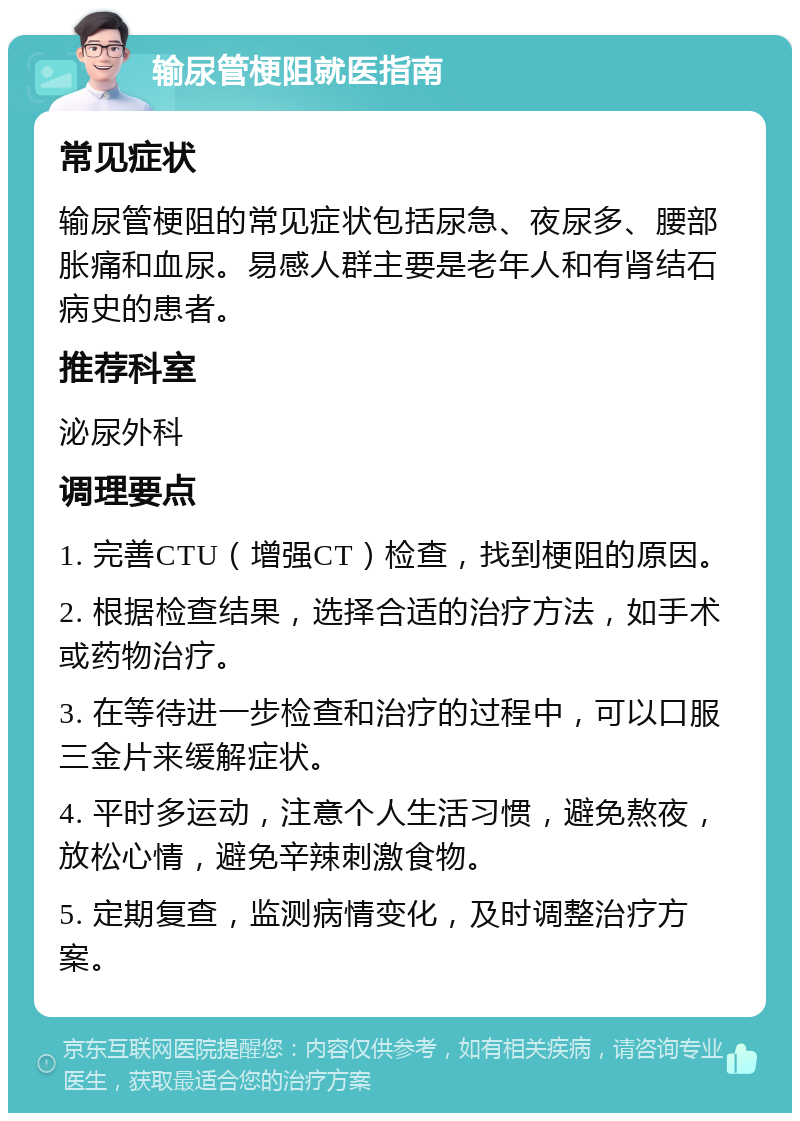 输尿管梗阻就医指南 常见症状 输尿管梗阻的常见症状包括尿急、夜尿多、腰部胀痛和血尿。易感人群主要是老年人和有肾结石病史的患者。 推荐科室 泌尿外科 调理要点 1. 完善CTU（增强CT）检查，找到梗阻的原因。 2. 根据检查结果，选择合适的治疗方法，如手术或药物治疗。 3. 在等待进一步检查和治疗的过程中，可以口服三金片来缓解症状。 4. 平时多运动，注意个人生活习惯，避免熬夜，放松心情，避免辛辣刺激食物。 5. 定期复查，监测病情变化，及时调整治疗方案。