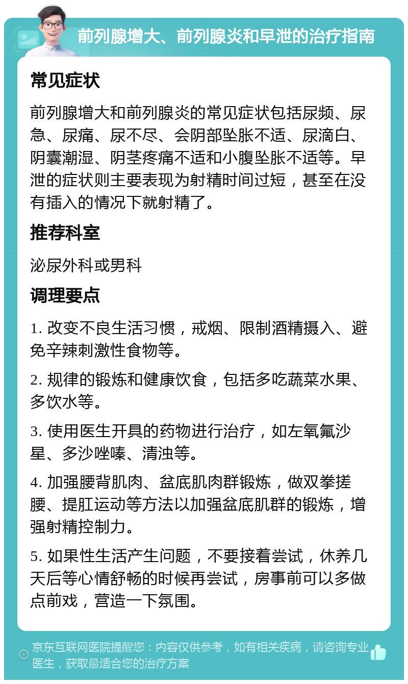 前列腺增大、前列腺炎和早泄的治疗指南 常见症状 前列腺增大和前列腺炎的常见症状包括尿频、尿急、尿痛、尿不尽、会阴部坠胀不适、尿滴白、阴囊潮湿、阴茎疼痛不适和小腹坠胀不适等。早泄的症状则主要表现为射精时间过短，甚至在没有插入的情况下就射精了。 推荐科室 泌尿外科或男科 调理要点 1. 改变不良生活习惯，戒烟、限制酒精摄入、避免辛辣刺激性食物等。 2. 规律的锻炼和健康饮食，包括多吃蔬菜水果、多饮水等。 3. 使用医生开具的药物进行治疗，如左氧氟沙星、多沙唑嗪、清浊等。 4. 加强腰背肌肉、盆底肌肉群锻炼，做双拳搓腰、提肛运动等方法以加强盆底肌群的锻炼，增强射精控制力。 5. 如果性生活产生问题，不要接着尝试，休养几天后等心情舒畅的时候再尝试，房事前可以多做点前戏，营造一下氛围。