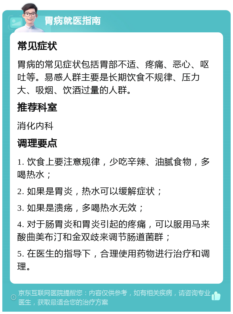 胃病就医指南 常见症状 胃病的常见症状包括胃部不适、疼痛、恶心、呕吐等。易感人群主要是长期饮食不规律、压力大、吸烟、饮酒过量的人群。 推荐科室 消化内科 调理要点 1. 饮食上要注意规律，少吃辛辣、油腻食物，多喝热水； 2. 如果是胃炎，热水可以缓解症状； 3. 如果是溃疡，多喝热水无效； 4. 对于肠胃炎和胃炎引起的疼痛，可以服用马来酸曲美布汀和金双歧来调节肠道菌群； 5. 在医生的指导下，合理使用药物进行治疗和调理。