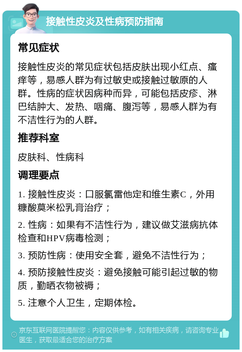 接触性皮炎及性病预防指南 常见症状 接触性皮炎的常见症状包括皮肤出现小红点、瘙痒等，易感人群为有过敏史或接触过敏原的人群。性病的症状因病种而异，可能包括皮疹、淋巴结肿大、发热、咽痛、腹泻等，易感人群为有不洁性行为的人群。 推荐科室 皮肤科、性病科 调理要点 1. 接触性皮炎：口服氯雷他定和维生素C，外用糠酸莫米松乳膏治疗； 2. 性病：如果有不洁性行为，建议做艾滋病抗体检查和HPV病毒检测； 3. 预防性病：使用安全套，避免不洁性行为； 4. 预防接触性皮炎：避免接触可能引起过敏的物质，勤晒衣物被褥； 5. 注意个人卫生，定期体检。