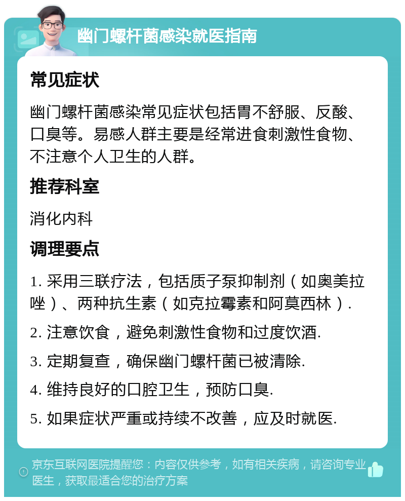 幽门螺杆菌感染就医指南 常见症状 幽门螺杆菌感染常见症状包括胃不舒服、反酸、口臭等。易感人群主要是经常进食刺激性食物、不注意个人卫生的人群。 推荐科室 消化内科 调理要点 1. 采用三联疗法，包括质子泵抑制剂（如奥美拉唑）、两种抗生素（如克拉霉素和阿莫西林）. 2. 注意饮食，避免刺激性食物和过度饮酒. 3. 定期复查，确保幽门螺杆菌已被清除. 4. 维持良好的口腔卫生，预防口臭. 5. 如果症状严重或持续不改善，应及时就医.