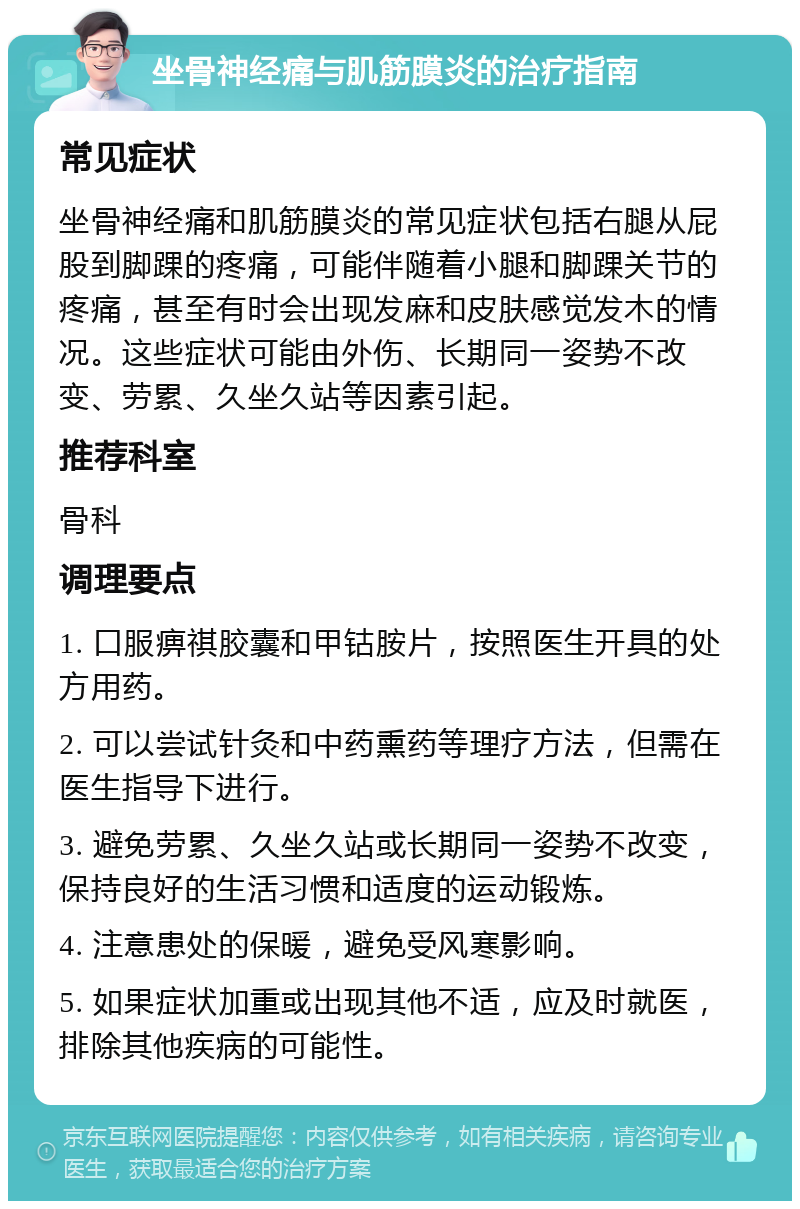 坐骨神经痛与肌筋膜炎的治疗指南 常见症状 坐骨神经痛和肌筋膜炎的常见症状包括右腿从屁股到脚踝的疼痛，可能伴随着小腿和脚踝关节的疼痛，甚至有时会出现发麻和皮肤感觉发木的情况。这些症状可能由外伤、长期同一姿势不改变、劳累、久坐久站等因素引起。 推荐科室 骨科 调理要点 1. 口服痹祺胶囊和甲钴胺片，按照医生开具的处方用药。 2. 可以尝试针灸和中药熏药等理疗方法，但需在医生指导下进行。 3. 避免劳累、久坐久站或长期同一姿势不改变，保持良好的生活习惯和适度的运动锻炼。 4. 注意患处的保暖，避免受风寒影响。 5. 如果症状加重或出现其他不适，应及时就医，排除其他疾病的可能性。