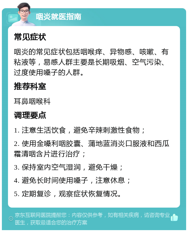 咽炎就医指南 常见症状 咽炎的常见症状包括咽喉痒、异物感、咳嗽、有粘液等，易感人群主要是长期吸烟、空气污染、过度使用嗓子的人群。 推荐科室 耳鼻咽喉科 调理要点 1. 注意生活饮食，避免辛辣刺激性食物； 2. 使用金嗓利咽胶囊、蒲地蓝消炎口服液和西瓜霜清咽含片进行治疗； 3. 保持室内空气湿润，避免干燥； 4. 避免长时间使用嗓子，注意休息； 5. 定期复诊，观察症状恢复情况。