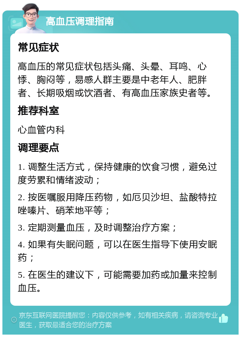 高血压调理指南 常见症状 高血压的常见症状包括头痛、头晕、耳鸣、心悸、胸闷等，易感人群主要是中老年人、肥胖者、长期吸烟或饮酒者、有高血压家族史者等。 推荐科室 心血管内科 调理要点 1. 调整生活方式，保持健康的饮食习惯，避免过度劳累和情绪波动； 2. 按医嘱服用降压药物，如厄贝沙坦、盐酸特拉唑嗪片、硝苯地平等； 3. 定期测量血压，及时调整治疗方案； 4. 如果有失眠问题，可以在医生指导下使用安眠药； 5. 在医生的建议下，可能需要加药或加量来控制血压。