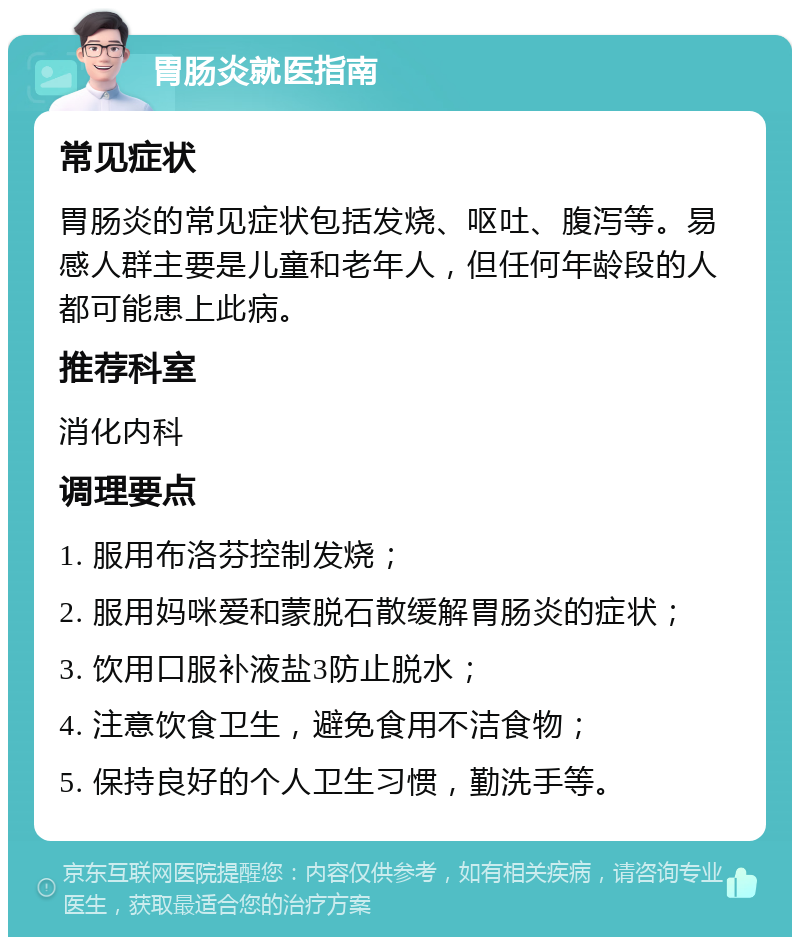 胃肠炎就医指南 常见症状 胃肠炎的常见症状包括发烧、呕吐、腹泻等。易感人群主要是儿童和老年人，但任何年龄段的人都可能患上此病。 推荐科室 消化内科 调理要点 1. 服用布洛芬控制发烧； 2. 服用妈咪爱和蒙脱石散缓解胃肠炎的症状； 3. 饮用口服补液盐3防止脱水； 4. 注意饮食卫生，避免食用不洁食物； 5. 保持良好的个人卫生习惯，勤洗手等。