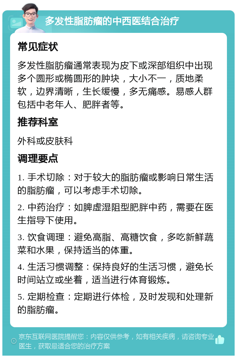 多发性脂肪瘤的中西医结合治疗 常见症状 多发性脂肪瘤通常表现为皮下或深部组织中出现多个圆形或椭圆形的肿块，大小不一，质地柔软，边界清晰，生长缓慢，多无痛感。易感人群包括中老年人、肥胖者等。 推荐科室 外科或皮肤科 调理要点 1. 手术切除：对于较大的脂肪瘤或影响日常生活的脂肪瘤，可以考虑手术切除。 2. 中药治疗：如脾虚湿阻型肥胖中药，需要在医生指导下使用。 3. 饮食调理：避免高脂、高糖饮食，多吃新鲜蔬菜和水果，保持适当的体重。 4. 生活习惯调整：保持良好的生活习惯，避免长时间站立或坐着，适当进行体育锻炼。 5. 定期检查：定期进行体检，及时发现和处理新的脂肪瘤。