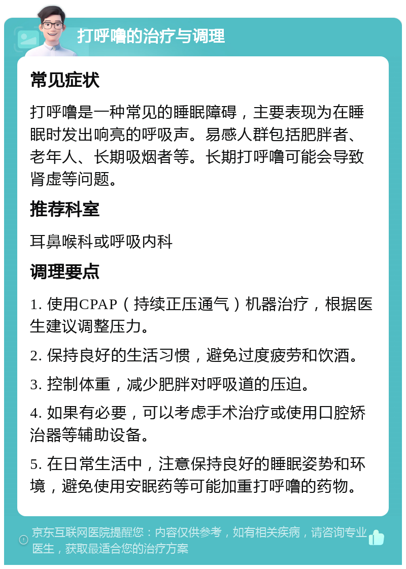 打呼噜的治疗与调理 常见症状 打呼噜是一种常见的睡眠障碍，主要表现为在睡眠时发出响亮的呼吸声。易感人群包括肥胖者、老年人、长期吸烟者等。长期打呼噜可能会导致肾虚等问题。 推荐科室 耳鼻喉科或呼吸内科 调理要点 1. 使用CPAP（持续正压通气）机器治疗，根据医生建议调整压力。 2. 保持良好的生活习惯，避免过度疲劳和饮酒。 3. 控制体重，减少肥胖对呼吸道的压迫。 4. 如果有必要，可以考虑手术治疗或使用口腔矫治器等辅助设备。 5. 在日常生活中，注意保持良好的睡眠姿势和环境，避免使用安眠药等可能加重打呼噜的药物。