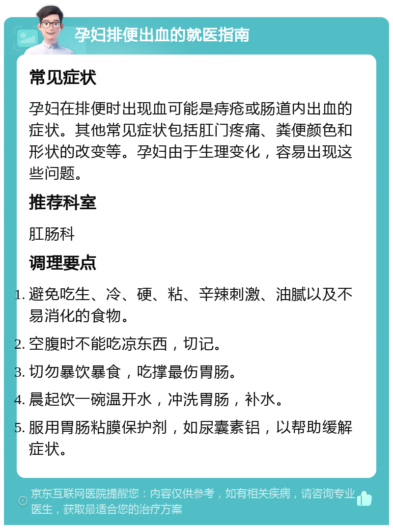 孕妇排便出血的就医指南 常见症状 孕妇在排便时出现血可能是痔疮或肠道内出血的症状。其他常见症状包括肛门疼痛、粪便颜色和形状的改变等。孕妇由于生理变化，容易出现这些问题。 推荐科室 肛肠科 调理要点 避免吃生、冷、硬、粘、辛辣刺激、油腻以及不易消化的食物。 空腹时不能吃凉东西，切记。 切勿暴饮暴食，吃撑最伤胃肠。 晨起饮一碗温开水，冲洗胃肠，补水。 服用胃肠粘膜保护剂，如尿囊素铝，以帮助缓解症状。