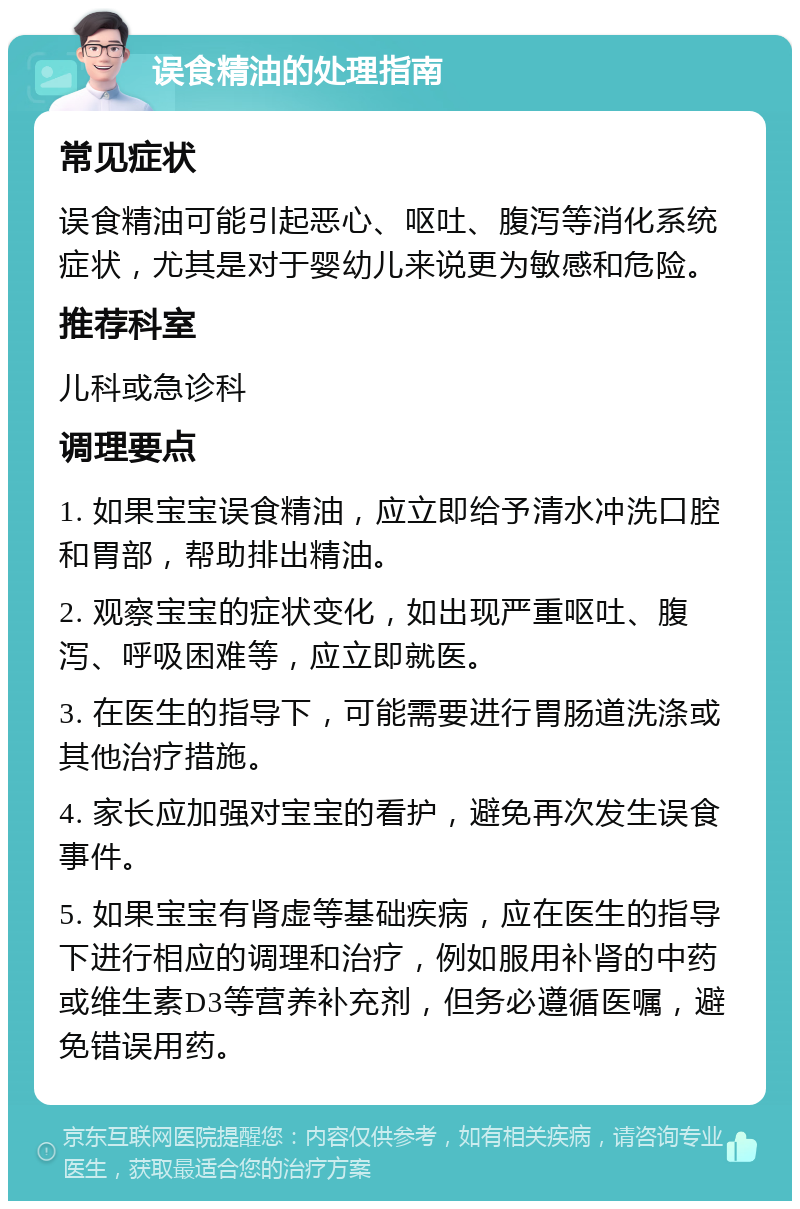 误食精油的处理指南 常见症状 误食精油可能引起恶心、呕吐、腹泻等消化系统症状，尤其是对于婴幼儿来说更为敏感和危险。 推荐科室 儿科或急诊科 调理要点 1. 如果宝宝误食精油，应立即给予清水冲洗口腔和胃部，帮助排出精油。 2. 观察宝宝的症状变化，如出现严重呕吐、腹泻、呼吸困难等，应立即就医。 3. 在医生的指导下，可能需要进行胃肠道洗涤或其他治疗措施。 4. 家长应加强对宝宝的看护，避免再次发生误食事件。 5. 如果宝宝有肾虚等基础疾病，应在医生的指导下进行相应的调理和治疗，例如服用补肾的中药或维生素D3等营养补充剂，但务必遵循医嘱，避免错误用药。