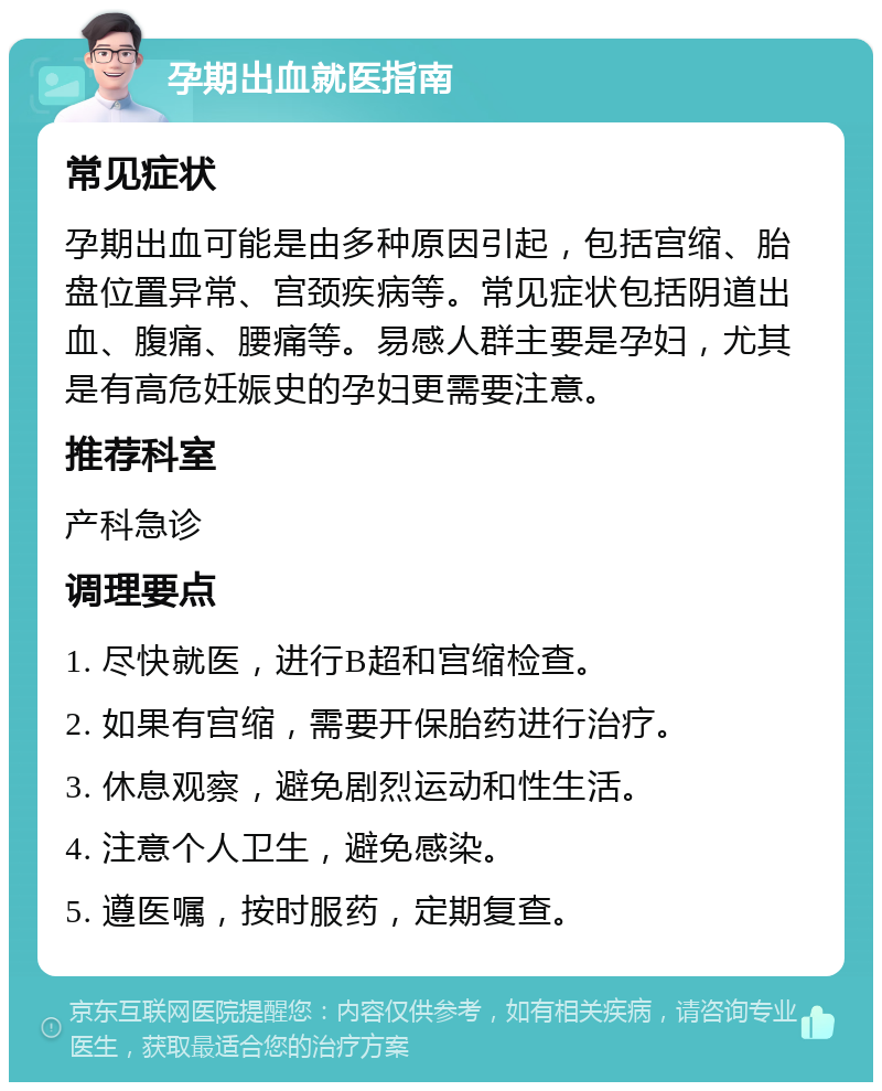 孕期出血就医指南 常见症状 孕期出血可能是由多种原因引起，包括宫缩、胎盘位置异常、宫颈疾病等。常见症状包括阴道出血、腹痛、腰痛等。易感人群主要是孕妇，尤其是有高危妊娠史的孕妇更需要注意。 推荐科室 产科急诊 调理要点 1. 尽快就医，进行B超和宫缩检查。 2. 如果有宫缩，需要开保胎药进行治疗。 3. 休息观察，避免剧烈运动和性生活。 4. 注意个人卫生，避免感染。 5. 遵医嘱，按时服药，定期复查。